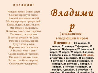 Владимир ( славянское – владеющий миром Именины –  21 января, 24 января, 31 января, 7 февраля, 10 февраля, 16 февраля, 26 февраля, 7 марта, 21 марта, 25 марта, 3 апреля, 6 апреля, 2 июня, 10 июля,  28 июля,  27 августа, 7 сентября, 15 сентября, 1 октября, 4 октября, 9 октября, 17 октября, 21 октября, 3 ноября, 4 ноября, 5 ноября, 16 ноября, 25 ноября, 3 декабря, 5 декабря, 15 декабря, 22 декабря, 26 декабря, 29 декабря, 31 декабря В Л А Д И М И Р Каждым ярким белым днем Солнце царствует огнем. Каждой ноченькою ясной Месяц царствует прекрасный. Каждый день и день за днем Мы живем и мы растем, В каждом доме - свое царство, Сказочное государство. И всегда должно так быть: Радость и любовь царить Будут дома у тебя, Царство - вся твоя семья. А Володя, хоть и сын - Самый главный господин. Он, как солнышко, один, Без него не будет царства, Сказочного государства! 