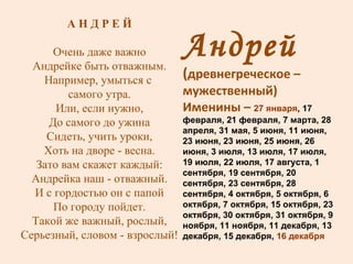Андрей  ( древнегреческое – мужественный ) Именины –  27 января , 17 февраля, 21 февраля, 7 марта, 28 апреля, 31 мая, 5 июня, 11 июня, 23 июня, 23 июня, 25 июня, 26 июня, 3 июля, 13 июля, 17 июля, 19 июля, 22 июля, 17 августа, 1 сентября, 19 сентября, 20 сентября, 23 сентября, 28 сентября, 4 октября, 5 октября, 6 октября, 7 октября, 15 октября, 23 октября, 30 октября, 31 октября, 9 ноября, 11 ноября, 11 декабря, 13 декабря, 15 декабря,  16 декабря А Н Д Р Е Й Очень даже важно Андрейке быть отважным. Например, умыться с  самого утра. Или, если нужно, До самого до ужина Сидеть, учить уроки, Хоть на дворе - весна. Зато вам скажет каждый: Андрейка наш - отважный. И с гордостью он с папой По городу пойдет. Такой же важный, рослый, Серьезный, словом - взрослый! 