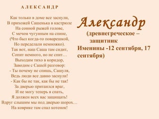 Александр  (древнегреческое –  защитник Именины -12 сентября, 17 сентября) А Л Е К С А Н Д Р Как только в доме все заснули, В прихожей Сашенька в кастрюле На сонной рыжей голове, С мечом чугунным на спине, (Что был когда-то поварешкой, Но переделали немножко). Так вот, наш Саша там сидит, Сопит немного, но не спит… Выходим тихо в коридор, Заводим с Сашей разговор: - Ты почему не спишь, Сашуля, Ведь люди все давно заснули! - Как бы не так, как бы не так! За дверью притаился враг, И не могу теперь я спать, Я должен всех вас защищать! Вдруг слышим мы под дверью шорох… На коврике там спал котенок! 