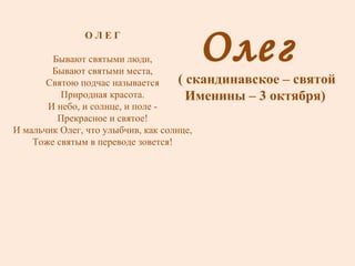 Олег  ( скандинавское – святой Именины – 3 октября) О Л Е Г Бывают святыми люди, Бывают святыми места, Святою подчас называется Природная красота. И небо, и солнце, и поле - Прекрасное и святое! И мальчик Олег, что улыбчив, как солнце, Тоже святым в переводе зовется! 