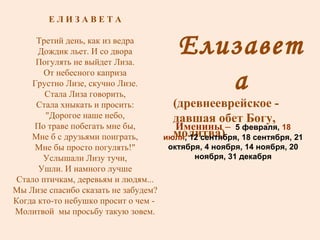 Елизавета (древнееврейское - давшая обет Богу, молитва) Именины –  5 февраля,  18 июля , 12 сентября, 18 сентября, 21 октября, 4 ноября, 14 ноября, 20 ноября, 31 декабря Е Л И З А В Е Т А Третий день, как из ведра Дождик льет. И со двора Погулять не выйдет Лиза. От небесного каприза Грустно Лизе, скучно Лизе. Стала Лиза говорить, Стала хныкать и просить: "Дорогое наше небо, По траве побегать мне бы, Мне б с друзьями поиграть, Мне бы просто погулять!" Услышали Лизу тучи, Ушли. И намного лучше Стало птичкам, деревьям и людям... Мы Лизе спасибо сказать не забудем? Когда кто-то небушко просит о чем -  Молитвой  мы просьбу такую зовем. 