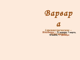Варвара (древнегреческое –чужеземка) Именины –  11 января, 7 марта, 18 июля,  17 декабря 