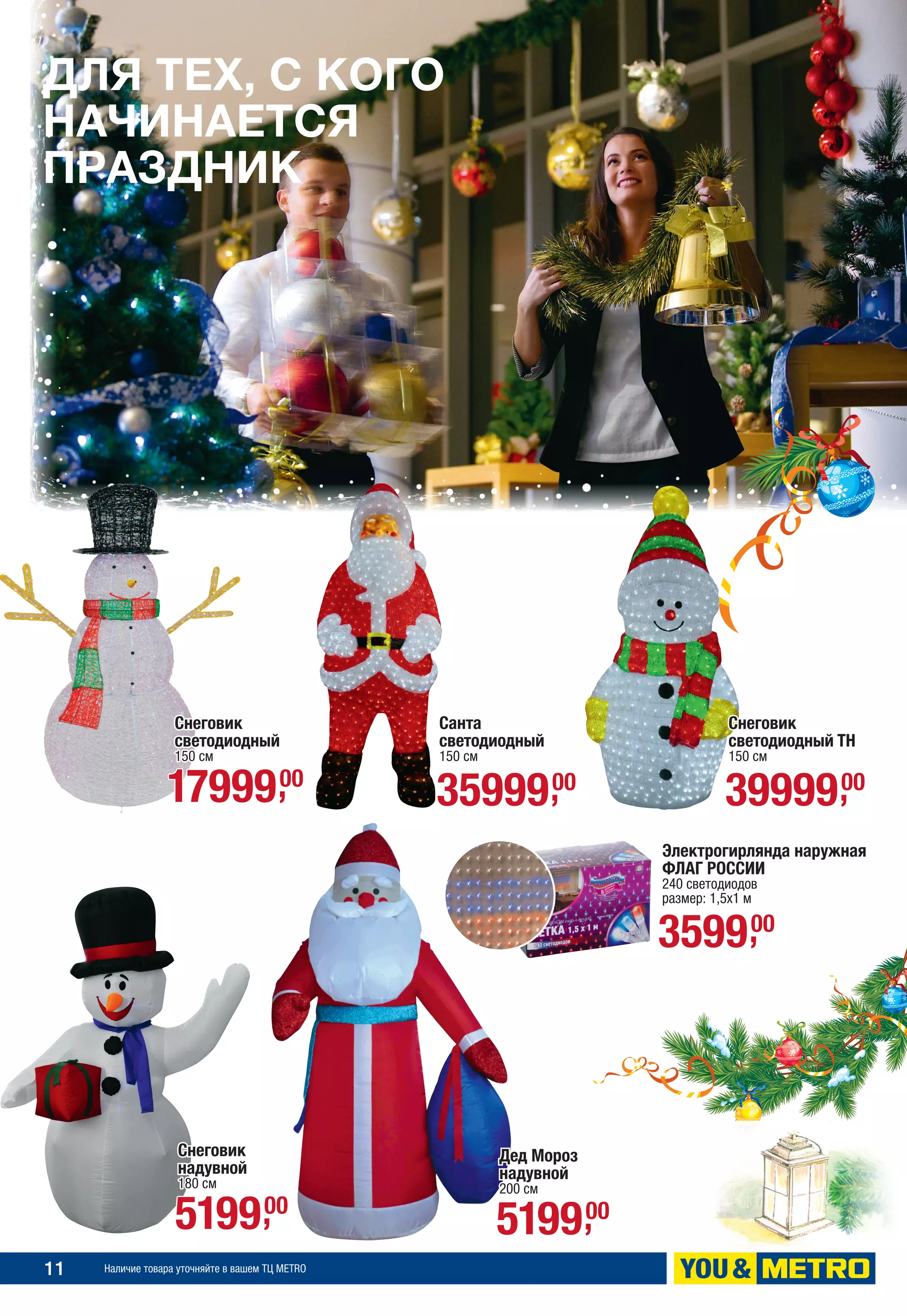 11 Наличие товара уточняйте в вашем ТЦ METRO
ДЛЯ ТЕХ, С КОГО
НАЧИНАЕТСЯ
ПРАЗДНИК
Снеговик
светодиодный
150 см
Снеговик
надувной
180 см
Дед Мороз
надувной
200 см
Санта
светодиодный
150 см
1799900,
519900, 519900,
3599900,
Снеговик
светодиодный ТН
150 см
3999900,
Электрогирлянда наружная
ФЛАГ РОССИИ
240 светодиодов
размер: 1,5х1 м
359900,
 
