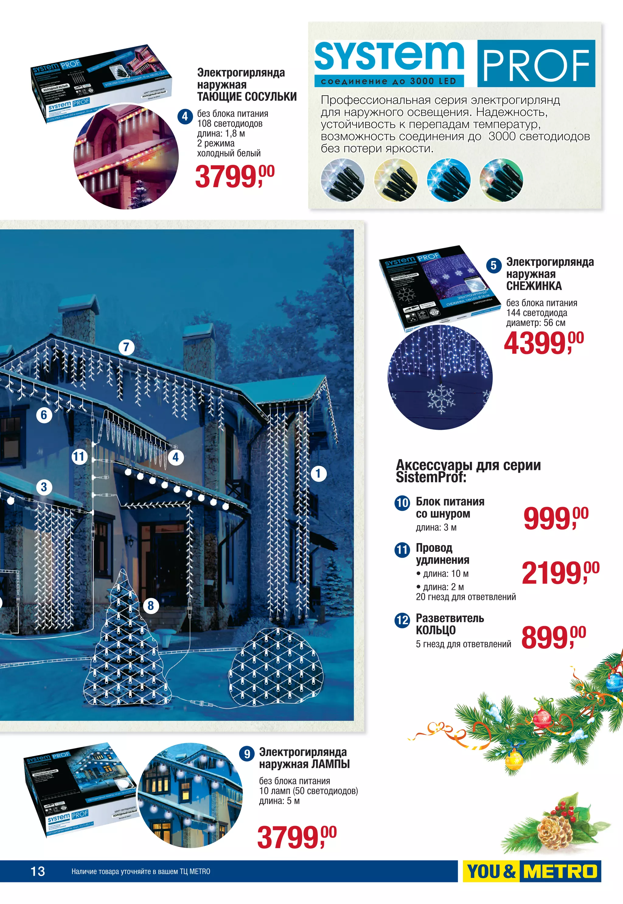 13 Наличие товара уточняйте в вашем ТЦ METRO
Электрогирлянда
наружная ЛАМПЫ
без блока питания
10 ламп (50 светодиодов)
длина: 5 м
Электрогирлянда
наружная
ТАЮЩИЕ СОСУЛЬКИ
без блока питания
108 светодиодов
длина: 1,8 м
2 режима
холодный белый
Профессиональная серия электрогирлянд
для наружного освещения. Надежность,
устойчивость к перепадам температур,
возможность соединения до 3000 светодиодов
без потери яркости.
Электрогирлянда
наружная
СНЕЖИНКА
без блока питания
144 светодиода
диаметр: 56 см
Блок питания
со шнуром
длина: 3 м
Аксессуары для серии
SistemProf:
Провод
удлинения
• длина: 10 м
• длина: 2 м
20 гнезд для ответвлений
Разветвитель
КОЛЬЦО
5 гнезд для ответвлений
439900,
99900,
219900,
89900,
379900,
379900,
4
5
10
11
12
7
1
4
8
3
11
6
9
 