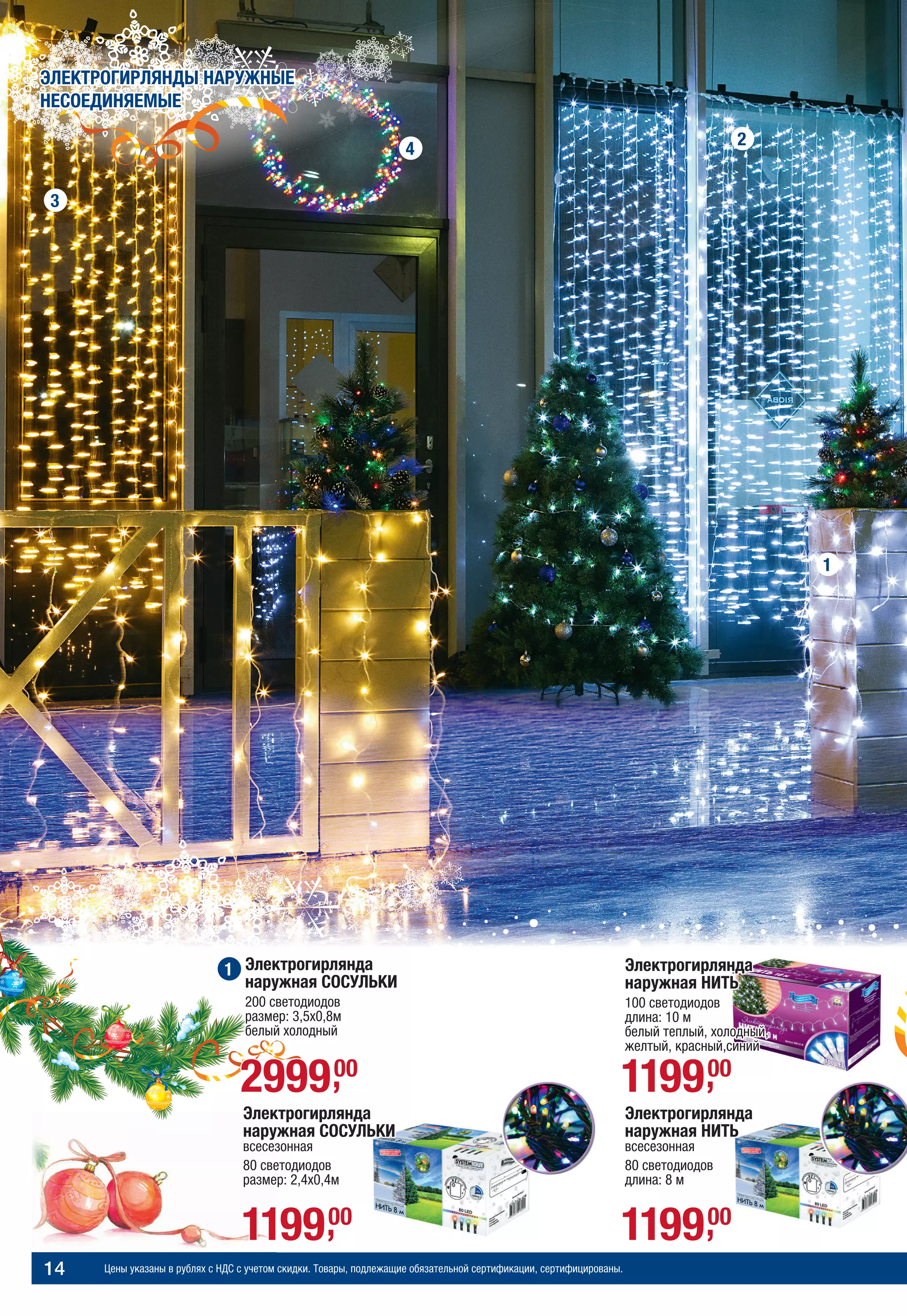 Цены указаны в рублях с НДС с учетом скидки. Товары, подлежащие обязательной сертификации, сертифицированы.14
МОРОЗНАЯ СКАЗКАЭЛЕКТРОГИРЛЯНДЫ НАРУЖНЫЕ
НЕСОЕДИНЯЕМЫЕ
Электрогирлянда
наружная НИТЬ
100 светодиодов
длина: 10 м
белый теплый, холодный,
желтый, красный,синий
119900,
Электрогирлянда
наружная НИТЬ
всесезонная
80 светодиодов
длина: 8 м
119900,119900,
Электрогирлянда
наружная СОСУЛЬКИ
всесезонная
80 светодиодов
размер: 2,4х0,4м
3
4
2
1
1
299900,
Электрогирлянда
наружная СОСУЛЬКИ
200 светодиодов
размер: 3,5х0,8м
белый холодный
 