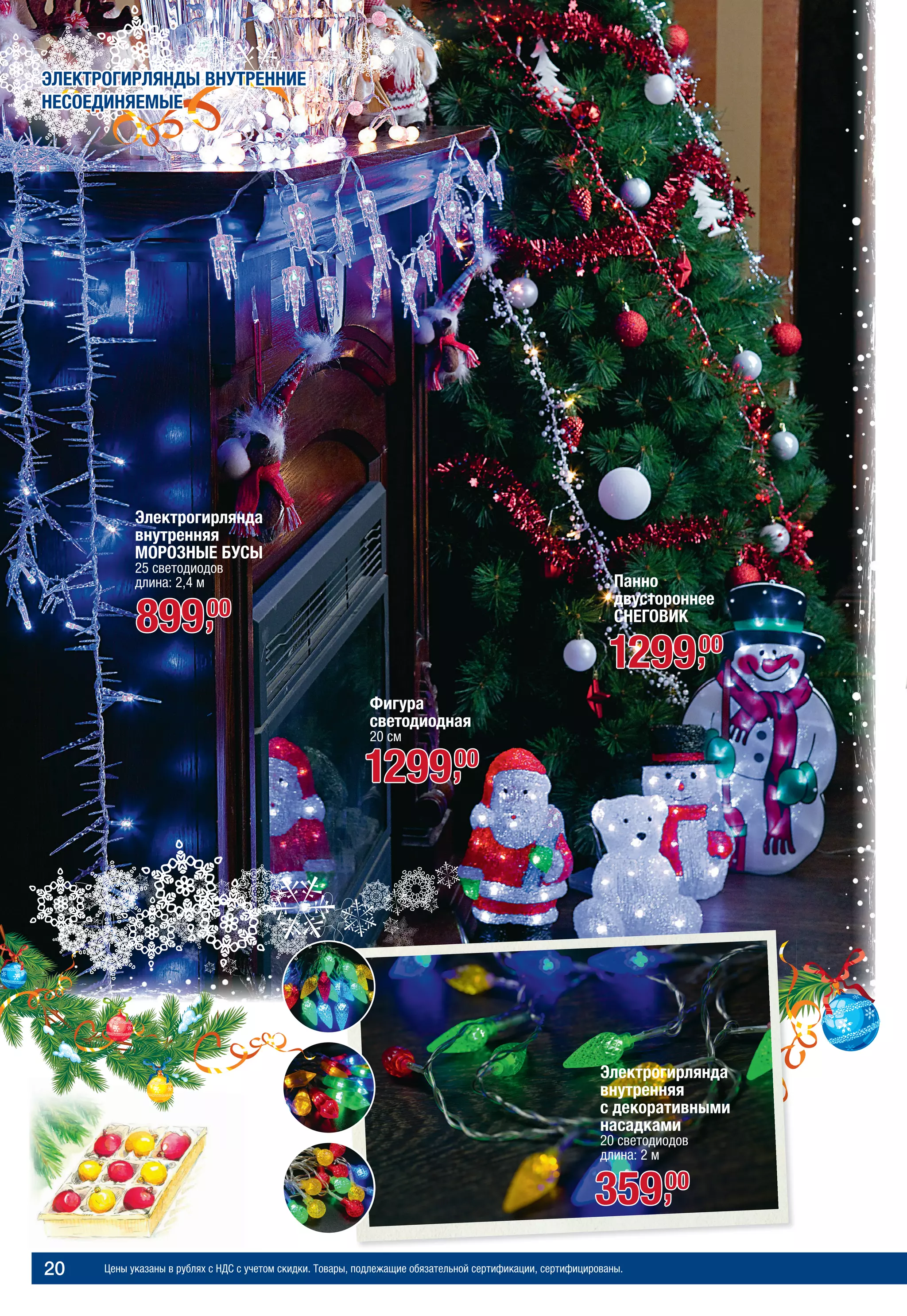 Цены указаны в рублях с НДС с учетом скидки. Товары, подлежащие обязательной сертификации, сертифицированы.20
МОРОЗНАЯ СКАЗКА
Панно
двустороннее
СНЕГОВИК
129900,
ЭЛЕКТРОГИРЛЯНДЫ ВНУТРЕННИЕ
НЕСОЕДИНЯЕМЫЕ
Электрогирлянда
внутренняя
с декоративными
насадками
20 светодиодов
длина: 2 м
Фигура
светодиодная
20 см
129900,
Электрогирлянда
внутренняя
МОРОЗНЫЕ БУСЫ
25 светодиодов
длина: 2,4 м
89900,
35900,
 