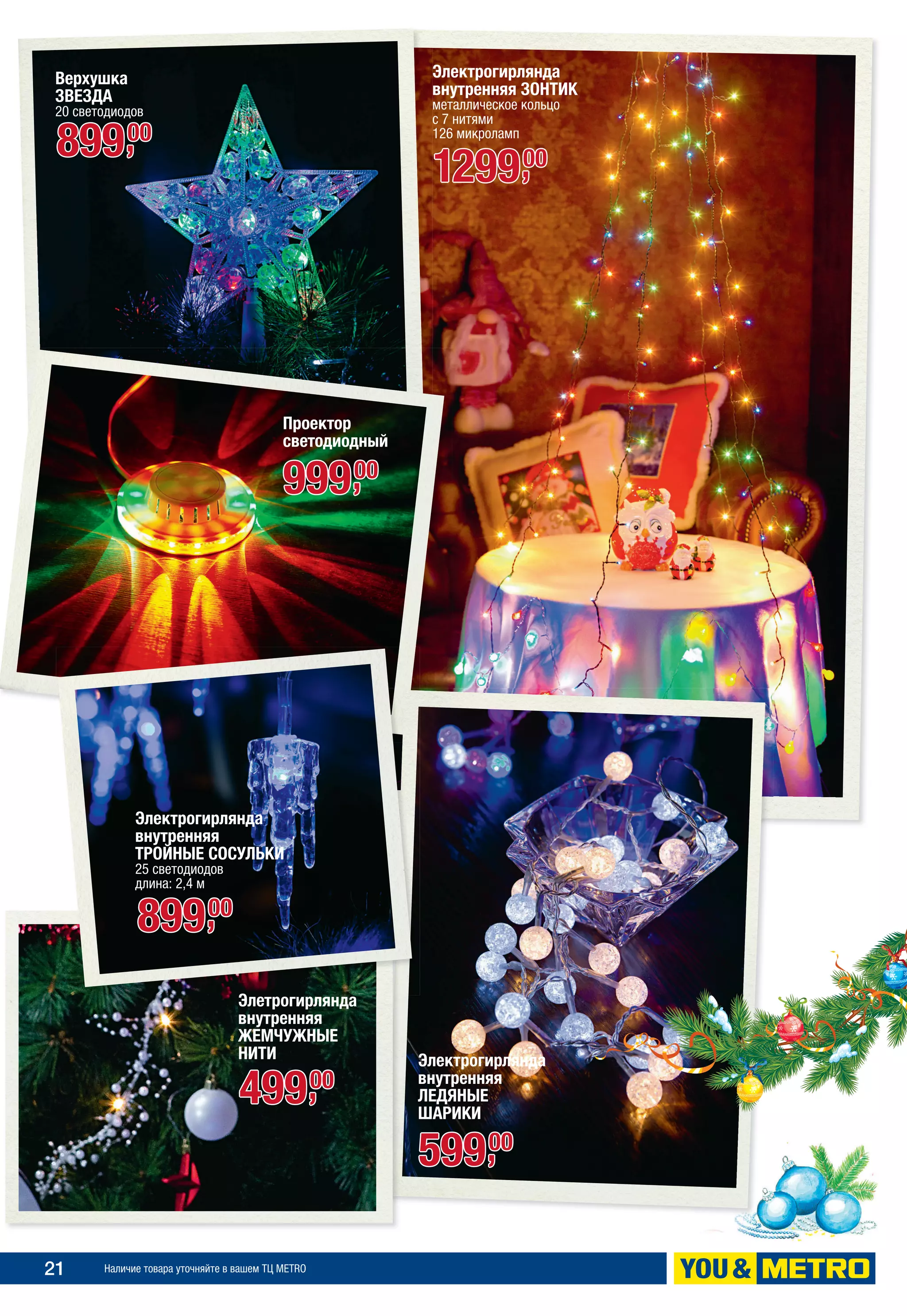21 Наличие товара уточняйте в вашем ТЦ METRO
Проектор
светодиодный
99900,
Верхушка
ЗВЕЗДА
20 светодиодов
89900,
Электрогирлянда
внутренняя
ЛЕДЯНЫЕ
ШАРИКИ
59900,
Электрогирлянда
внутренняя ЗОНТИК
металлическое кольцо
с 7 нитями
126 микроламп
Элетрогирлянда
внутренняя
ЖЕМЧУЖНЫЕ
НИТИ
49900,
Электрогирлянда
внутренняя
ТРОЙНЫЕ СОСУЛЬКИ
25 светодиодов
длина: 2,4 м
129900,
89900,
 