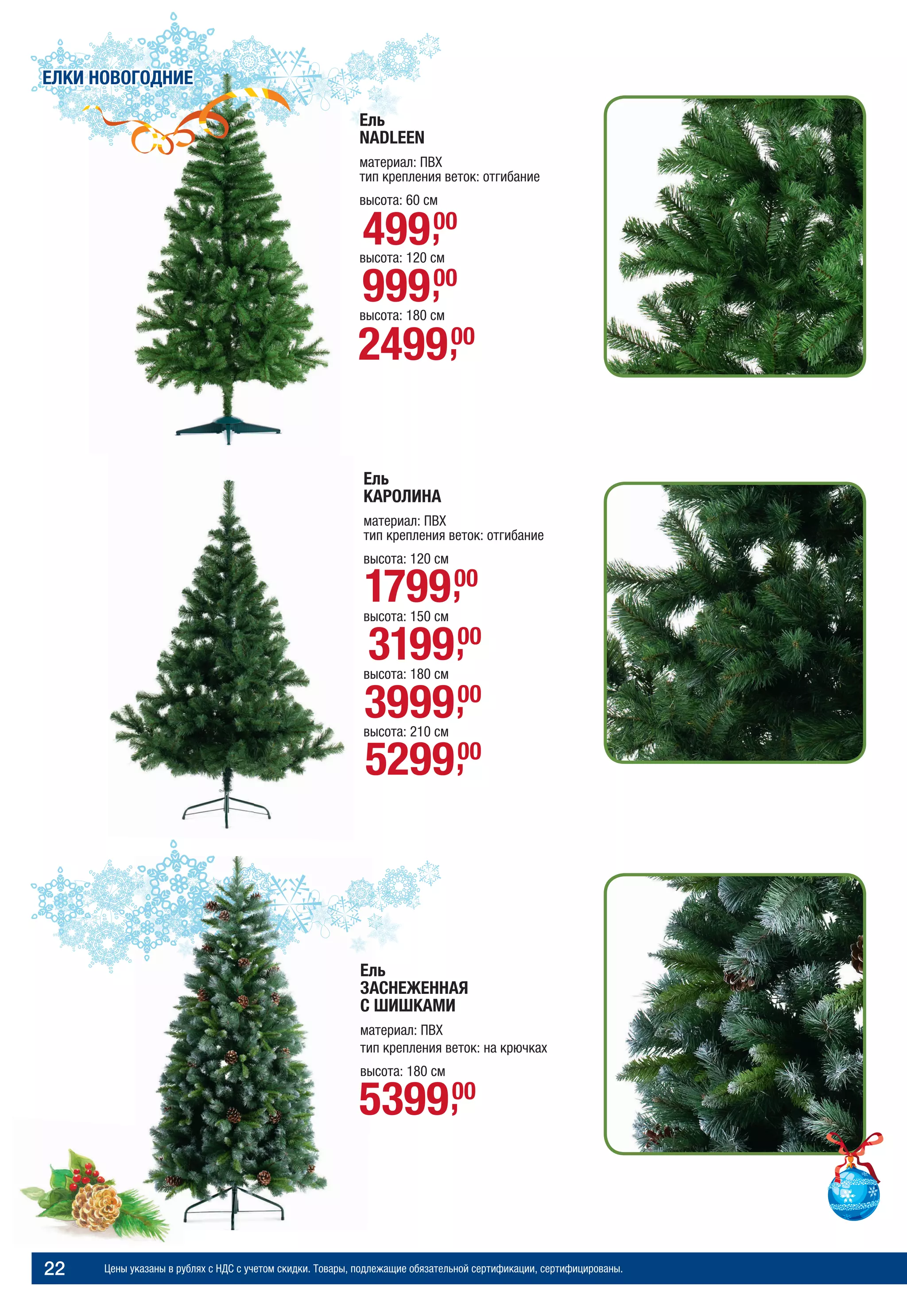 Цены указаны в рублях с НДС с учетом скидки. Товары, подлежащие обязательной сертификации, сертифицированы.22
Ель
КАРОЛИНА
материал: ПВХ
тип крепления веток: отгибание
высота: 120 см
высота: 150 см
высота: 180 см
высота: 210 см
Ель
NADLEEN
материал: ПВХ
тип крепления веток: отгибание
высота: 60 см
высота: 120 см
высота: 180 см
Ель
ЗАСНЕЖЕННАЯ
С ШИШКАМИ
материал: ПВХ
тип крепления веток: на крючках
высота: 180 см
99900,
49900,
249900,
539900,
ЕЛКИ НОВОГОДНИЕ
179900,
319900,
399900,
529900,
 