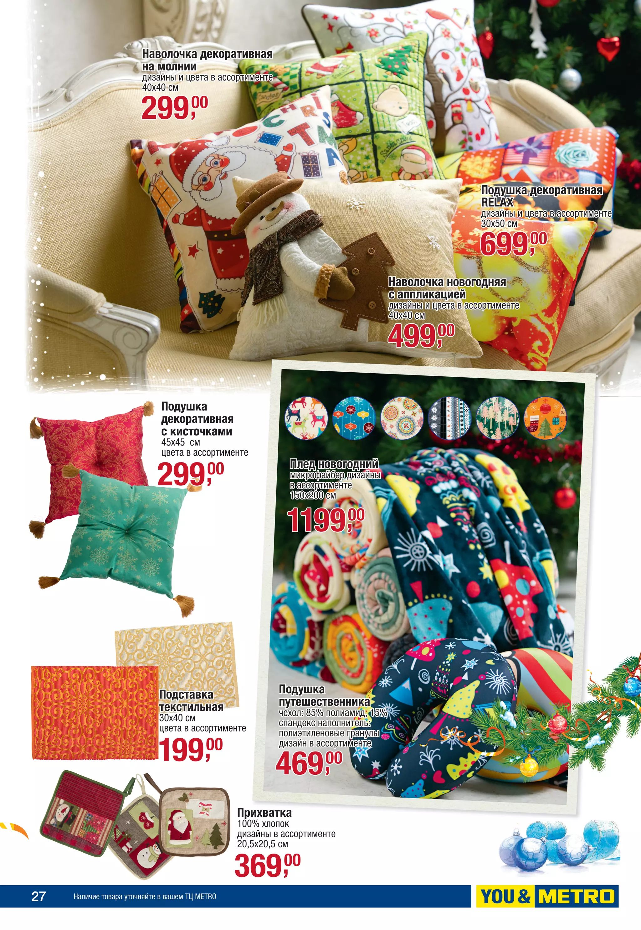 27 Наличие товара уточняйте в вашем ТЦ METRO
Наволочка декоративная
на молнии
дизайны и цвета в ассортименте
40х40 см
29900,
Подушка декоративная
RELAX
дизайны и цвета в ассортименте
30x50 см
69900,
Наволочка новогодняя
с аппликацией
дизайны и цвета в ассортименте
40х40 см
49900,
Плед новогодний
микрофайбер дизайны
в ассортименте
150х200 см
119900,
Подушка
путешественника
чехол: 85% полиамид, 15%
спандекс наполнитель:
полиэтиленовые гранулы
дизайн в ассортименте
46900,
Прихватка
100% хлопок
дизайны в ассортименте
20,5х20,5 см
36900,
Подставка
текстильная
30х40 см
цвета в ассортименте
19900,
Подушка
декоративная
с кисточками
45х45 см
цвета в ассортименте
29900,
 