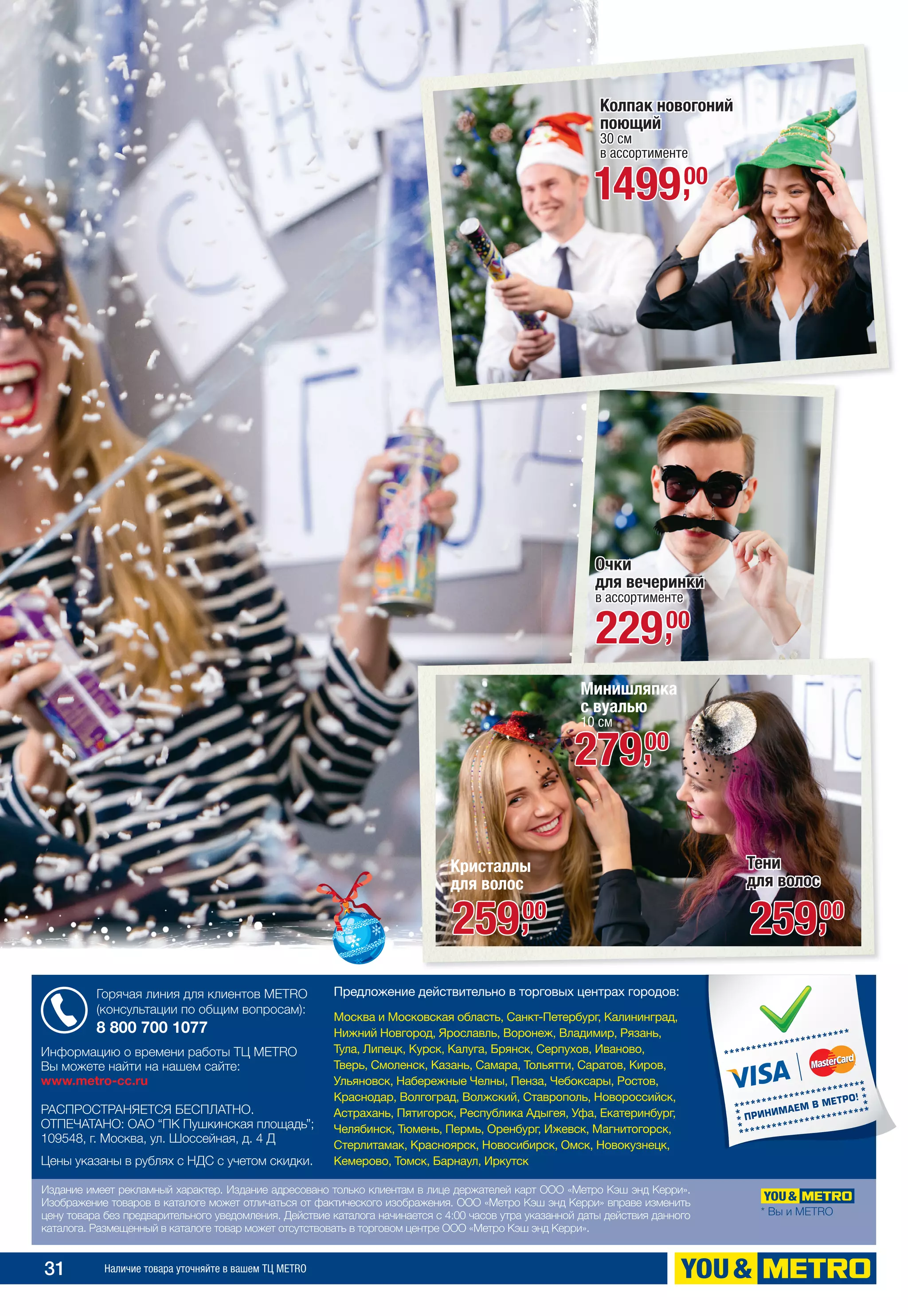 31 Наличие товара уточняйте в вашем ТЦ METRO
Издание имеет рекламный характер. Издание адресовано только клиентам в лице держателей карт ООО «Метро Кэш энд Керри».
Изображение товаров в каталоге может отличаться от фактического изображения. ООО «Метро Кэш энд Керри» вправе изменить
цену товара без предварительного уведомления. Действие каталога начинается с 4:00 часов утра указанной даты действия данного
каталога. Размещенный в каталоге товар может отсутствовать в торговом центре ООО «Метро Кэш энд Керри».
* Вы и METRO
Информацию о времени работы ТЦ МЕТRО
Вы можете найти на нашем сайте:
www.metro-cc.ru
РАСПРОСТРАНЯЕТСЯ БЕСПЛАТНО.
ОТПЕЧАТАНО: ОАО “ПК Пушкинская площадь”;
109548, г. Москва, ул. Шоссейная, д. 4 Д
Цены указаны в рублях с НДС с учетом скидки.
Горячая линия для клиентов METRO
(консультации по общим вопросам):
8 800 700 1077
Предложение действительно в торговых центрах городов:
Москва и Московская область, Санкт-Петербург, Калининград,
Нижний Новгород, Ярославль, Воронеж, Владимир, Рязань,
Тула, Липецк, Курск, Калуга, Брянск, Серпухов, Иваново,
Тверь, Смоленск, Казань, Самара, Тольятти, Саратов, Киров,
Ульяновск, Набережные Челны, Пенза, Чебоксары, Ростов,
Краснодар, Волгоград, Волжский, Ставрополь, Новороссийск,
Астрахань, Пятигорск, Республика Адыгея, Уфа, Екатеринбург,
Челябинск, Тюмень, Пермь, Оренбург, Ижевск, Магнитогорск,
Стерлитамак, Красноярск, Новосибирск, Омск, Новокузнецк,
Кемерово, Томск, Барнаул, Иркутск
Минишляпка
с вуалью
10 см
27900,
Колпак новогоний
поющий
30 см
в ассортименте
149900,
Очки
для вечеринки
в ассортименте
22900,
Кристаллы
для волос
25900,
Тени
для волос
25900,
 