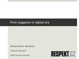 Print magazine in digital era
Michal Ischia, @ischiam
Týdeník Respekt
Měsíčník Bel Mondo
 