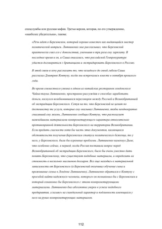 спецслужбы или русская мафия. Третья версия, которая, по его утверждению,
«наиболее убедительна», такова:
«Речь идет о Березовском, который хорошо известен как выдающийся мастер
политической интриги. Литвиненко мне рассказывал, что Березовский
практически снял его с довольствия, уменьшив в три раза ему зарплату. В
последнее время и он, и Саша опасались, что российской Генпрокуратуре
удастся договориться с британцами и экстрадировать Березовского в Россию.
В этой связи я хочу рассказать то, что незадолго до своей гибели Саша
рассказал Дмитрию Ковтуну, когда мы встречались вместе в октября прошлого
года.
Во время совместного ужина в одном из китайских ресторанов лондонского
Чайна-тауна Литвиненко, пространно рассуждая о способах заработать
деньги, коснулся возобновившихся переговоров между Россией и Великобританией
об экстрадиции Березовского. Сетуя на то, что Березовский не ценит по
достоинству те услуги, которые ему оказывал Литвиненко, якобы неоднократно
спасавший ему жизнь, Литвиненко сообщил Ковтуну, что располагает
важнейшими материалами компрометирующего характера относительно
противоправной деятельности Березовского на территории Великобритании.
Если предать гласности хотя бы часть этих документов, касающихся
обстоятельств получения Березовским статуса политического беженца, то у
него, у Березовского, были бы огромные проблемы. Литвиненко намекнул Диме,
что особенно сейчас, в период, когда Россия поставила вопрос перед
Великобританией об экстрадиции Березовского, было бы очень уместно дать
понять Березовскому, что существуют подобные материалы, и определить их
стоимость в несколько миллионов долларов. Все еще находясь в материальной
зависимости от Березовского (а Березовский оплачивал обучение сына и
проживание семьи в Лондоне Литвиненко), Литвиненко обратился к Ковтуну с
просьбой найти надежного человека, которого он познакомил бы с Березовским и
который ознакомил бы Березовского с этими компрометирующими
материалами. Литвиненко был абсолютно уверен в успехе подобного
предприятия, ссылаясь на скандальный характер и подлинность имеющихся у
него на руках компрометирующих материалов.
112
 