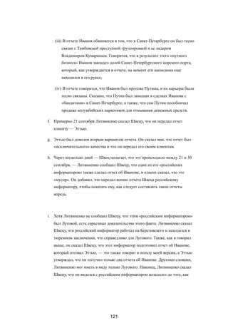 (iii) В отчете Иванов обвиняется в том, что в Санкт-Петербурге он был тесно
связан с Тамбовской преступной группировкой и ее лидером
Владимиром Кумариным. Говорится, что в результате этого «мутного
бизнеса» Иванов завладел долей Санкт-Петербургского морского порта,
который, как утверждается в отчете, на момент его написания еще
находился в его руках;
(iv) В отчете говорится, что Иванов был протеже Путина, и их карьеры были
тесно связаны. Сказано, что Путин был замешан в сделках Иванова с
«бандитами» в Санкт-Петербурге, а также, что сам Путин пособничал
продаже колумбийских наркотиков для отмывания денежных средств.
f. Примерно 21 сентября Литвиненко сказал Швецу, что он передал отчет
клиенту — Эттью.
g. Эттью был доволен вторым вариантом отчета. Он сказал мне, что отчет был
«исключительного» качества и что он передал его своим клиентам.
h. Через несколько дней — Швец полагает, что это происходило между 21 и 30
сентября, — Литвиненко сообщил Швецу, что один из его «российских
информаторов» также сделал отчет об Иванове, и клиент сказал, что это
«мусор». Он добавил, что передал копию отчета Швеца российскому
информатору, чтобы показать ему, как следует составлять такие отчеты
впредь.
i. Хотя Литвиненко не сообщил Швецу, что этим «российским информатором»
был Луговой, есть серьезные доказательства этого факта. Литвиненко сказал
Швецу, что российский информатор работал на Березовского и находился в
тюремном заключении, что справедливо для Лугового. Также, как я говорил
выше, он сказал Швецу, что этот информатор подготовил отчет об Иванове,
который отозвал Эттью, — это также говорит в пользу моей версии, а Эттью
утверждал, что он получил только два отчета об Иванове. Другими словами,
Литвиненко мог иметь в виду только Лугового. Наконец, Литвиненко сказал
Швецу, что он виделся с российским информатором незадолго до того, как
121
 