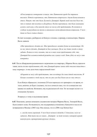 «Я посмотрела в интернете и нашла, что Литвиненко вроде бы отравили
таллием. Потом я прочитала, что Литвиненко встречался с двумя бизнесменами в
отеле. Пишут, что это были Луговой и Дмитрий. Первой моей мыслью было то,
что я считаю это нелепым и абсурдным. Когда я прочитала, что были замешаны
агент и мой муж, я бы никогда этого не могла себе представить. В основном я
следила за расходами на жизнь и занималась всеми финансовыми вопросами. У него
даже не было счета в банке».
В ответ на вопрос, разбирался ли Ковтун в технике, к примеру, в компьютерах, Марина
Валль заявила:
«Мне приходилось делать все. Мне приходилось менять буквы на компьютере. Он
не мог этого сделать. Дмитрий не был умельцем. Он не мог даже гвоздь в стену
забить. В итоге я хочу сказать, что не в моих силах представить себе, что
Дмитрий был агентом тайной разведки или служил в ней. Хоть убей, не могу в это
поверить».
6.41 После обнаружения радиационного загрязнения в ее квартире у Марины Валль спросили
также, могла ли она «представить себе, что Дмитрий принес какие-либо опасные вещества в
вашу квартиру», и она дала очень определенный ответ:
«Я правда не могу себе представить, что он подверг бы моих детей опасности. Я
больше склоняюсь к той мысли, что он уже сам был болен или не знал этого».
Если Ковтун обращался с полонием-210 или переносил его примерно в это время, из
этого, конечно, не будет следовать, что он в точности знал, что это за вещество или
каковы его свойства. Возможно, ему не рассказали об этом. Тот же вопрос встает и в
отношении Лугового.
Я вернусь к этому в надлежащее время.
6.42 Показания, данные немецким следователям матерью Марины Валль, Эленорой Валль,
были схожего толка. По-видимости, она поддерживала отношения с Ковтуном и после его
возвращения в Москву в 2003 году. Она сказала, что и в 2006 году Ковтун был:
«...всегда очень скромный. У него было немного одежды. С деньгами у него не
ладилось. Вот таки мы его знаем... Дмитрий - не тот человек, который играет
важную роль, проворачивая крупные сделки».
137
 