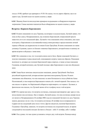 отель в 18:00, прибыв туда примерно в 19:30. Он сказал, что по дороге обратно, как и по
дороге туда, Луговой сидел на заднем сиденье у двери.
6.161 Машину Бонетти впоследствии проверили на радиацию и обнаружили вторичное
загрязнение. Самые высокие показатели были обнаружены на заднем сиденье у двери.
Встреча с Борисом Березовским
6.162 В своих показаниях по делу Терлюка, на которые я ссылался выше, Луговой заявил, что
пока он был дома у Патаркацишвили, ему позвонил Березовский, попросивший придти
навестить его в его лондонский офис. Луговой в этих показаниях начал описывать, как ездил
на встречу с Березовским и состоявшийся между ними разговор о предоставлении личной
охраны в Москве для журналистки по имени Елена Трегубова. В своих показаниях он также
упомянул Глушкова, одного из близких знакомых Березовского, который вошел в комнату во
время встречи и обсуждал с ними вина.
6.163 Нет сомнения в том, что эта встреча имела место быть. Кроме показаний Лугового, я
получил показания от ряда свидетелей, описывавших встречу таким же образом. Показания
включали те, которые дал полиции Березовский перед смертью, а также устные показания
Глушкова, который вспомнил, как Луговой посещал офис Березовского и как они обсуждали
вино.
6.164 Также были зачитаны свидетельские показания, данные Трегубовой. Она была
российской журналисткой, которая активно противостояла режиму Путина. В своих
показаниях она объяснила, что она опасалась за свою безопасность после убийства Анны
Политковской, и она попросила Березовского помочь ей с личной охраной. Она сказала, что
она знала в то время, что Березовский собирается переговорить о ее охране с Луговым, и
фактически она сказала, что Луговой звонил ей по телефону после этой встречи.
6.165 В то время как ясно, что встреча состоялась, показания противоречат друг другу в том,
когда именно она состоялась. Как я говорил, Луговой сказал, что она состоялась вскоре после
его визита к Патаркацишвили 26 октября 2006 года (из показаний Лугового по делу Терлюка
неясно, рассказал ли он о том, что встреча состоялась 26 октября после возвращения из
Суррея или на следующий день после этого). Другие свидетели, включая Березовского,
Глушкова и Трегубову, заявляли, что встреча состоялась на следующей неделе, во время
следующей (и последней) поездки Лугового в Лондон - либо 31 октября, либо 1 ноября.
6.166 Я не думаю, что мне нужно установить точную дату этой встречи. Разница между
166
 