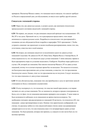 проверили. Инспектор Маскалл заявил, что немецкие власти ожидали, что самолет прибудет
из России в определенный день для обследования, но вместо него прибыл другой самолет.
Свидетели с немецкой стороны
6.200 Перед тем, как двинуться дальше, я должен сделать два замечания относительно
процессуального состояния свидетелей с немецкой стороны.
6.201 Во-первых, мы увидим, что ряд немецких свидетелей проходит под псевдонимами - D3,
D6, D7 и так далее. Причиной том то, что я распорядился предоставить этим лицам
анонимность в процессуальных целях. Подробности относительно этих распоряжений и
основания для них обсуждаются более подробно в параграфах 79-81 приложения 1. Чтобы
устранить сомнения: как происходит со всеми подобными распоряжениями, имена этих лиц,
естественно, известны мне и моей команде.
6.202 Во-вторых, все немецкие свидетели за исключением одного не давали устных
показаний Следствию. Не давали их D3, D7, Инна Хоне, Марина Валль и Эленора Валль. Я
очень надеялся на то, что эти свидетели дадут устные показания. С ними связались заранее и
были предприняты меры по установке видеосвязи с Гамбургом. Подобные меры сработали в
случае с D6, который дал показания. Как пояснил инспектор Маскалл, D7 не давал устных
показаний, потому что в соответствующее время был на выходных. Что касается остальных,
им были разосланы предложения дать устные показания, и известно, что эти предложения
благополучно дошли. Однако, ответ на эти предложения мы не получили. Следует заключить,
что эти лица отказались от дачи устных показаний.
6.203 В этих обстоятельствах, показания этих лиц приобщались к делу по прочтении записей
стенограмм их бесед с немецкими следователями.
6.204 Я хочу подчеркнуть то, что поскольку эти лица вне нашей юрисдикции, я не вправе
заставить их дать устные показания. Что до значимости, которую я придам стенограммам их
бесед, есть тот факт, что их показания невозможно проверить или оспорить. У меня также не
было возможности наблюдать за их поведением во время ответов на вопросы. Это
необходимо учитывать при рассмотрении их показаний. В частности, это относится к D3, чьи
показания - самые противоречивые из всех. Помимо этих практических соображений, я не
считаю, что рассказы любого из этих свидетелей можно считать менее заслуживающими
доверия просто из-за того, что они отказались (как я это интерпретирую) давать устные
показания. Это было решение, которые они приняли, и у каждого из них могли быть на это
весомые причины.
175
 