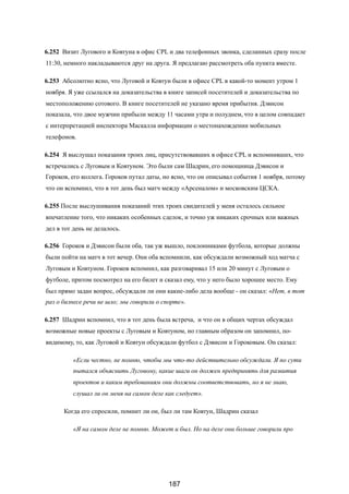 6.252 Визит Лугового и Ковтуна в офис CPL и два телефонных звонка, сделанных сразу после
11:30, немного накладываются друг на друга. Я предлагаю рассмотреть оба пункта вместе.
6.253 Абсолютно ясно, что Луговой и Ковтун были в офисе CPL в какой-то момент утром 1
ноября. Я уже ссылался на доказательства в книге записей посетителей и доказательства по
местоположению сотового. В книге посетителей не указано время прибытия. Дэвисон
показала, что двое мужчин прибыли между 11 часами утра и полуднем, что в целом совпадает
с интерпретацией инспектора Маскалла информации о местонахождении мобильных
телефонов.
6.254 Я выслушал показания троих лиц, присутствовавших в офисе CPL и вспомнивших, что
встречались с Луговым и Ковтуном. Это были сам Шадрин, его помощница Дэвисон и
Гороков, его коллега. Гороков путал даты, но ясно, что он описывал события 1 ноября, потому
что он вспомнил, что в тот день был матч между «Арсеналом» и московским ЦСКА.
6.255 После выслушивания показаний этих троих свидителей у меня осталось сильное
впечатление того, что никаких особенных сделок, и точно уж никаких срочных или важных
дел в тот день не делалось.
6.256 Гороков и Дэвисон были оба, так уж вышло, поклонниками футбола, которые должны
были пойти на матч в тот вечер. Они оба вспомнили, как обсуждали возможный ход матча с
Луговым и Ковтуном. Гороков вспомнил, как разговаривал 15 или 20 минут с Луговым о
футболе, притом посмотрел на его билет и сказал ему, что у него было хорошее место. Ему
был прямо задан вопрос, обсуждали ли они какие-либо дела вообще - он сказал: «Нет, в тот
раз о бизнесе речи не шло; мы говорили о спорте».
6.257 Шадрин вспомнил, что в тот день была встреча, и что он в общих чертах обсуждал
возможные новые проекты с Луговым и Ковтуном, но главным образом он запомнил, по-
видимому, то, как Луговой и Ковтун обсуждали футбол с Дэвисон и Гороковым. Он сказал:
«Если честно, не помню, чтобы мы что-то действительно обсуждали. Я по сути
пытался объяснить Луговому, какие шаги он должен предпринять для развития
проектов и каким требованиям они должны соответствовать, но я не знаю,
слушал ли он меня на самом деле как следует».
Когда его спросили, помнит ли он, был ли там Ковтун, Шадрин сказал
«Я на самом деле не помню. Может и был. Но на деле они больше говорили про
187
 