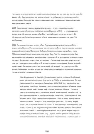 частности, он не заметил ничего необычного относительно чая или того, как они его пили. Он
сказал: «Все было нормально, как и происходившее за любым другим столом или в любое
другое время». Он полностью открестился от различных сенсационных заявлений, которые
ему приписывала пресса.
6.303 Единственная странность среди доказательств - пункт в списке телефонных
переговоров, где обозначено, что Луговой звонил Воронову в 16:00 - то есть как раз в то
время, когда Литвиненко заходил в бар Pine - который длился почти шесть минут. Ни
Литвиненко, ни Луговой не упоминали об этом звонке в своих рассказах о встрече. Это
необъяснимо.
6.304 Литвиненко описывал встречу в баре Pine несколько раз в процессе своих бесед с
инспектором Хаяттом. Соответствующие части стенограмм бесед были зачитаны в ходе дачи
показаний инспектором Маскаллом. В общем, Литвиненко описал, как прибыл в отель
Millennium и как Луговой повел его к столу в углу бара Pine. Его описание того, где был
расположен стол, совпадает с расположением стола номер 1, за которым они сидели по словам
Андраде. Литвиненко сказал, что он разговаривал с Луговым наедине какое-то время перед
тем, как к ним присоединился Ковтун. В важном отрывке из стенограммы беседы, который я
привел ниже, Литвиненко описал, как пил зеленый чай, который уже стоял на столе. По
словам Литвиненко, это было до того, как к ним присоедился Ковтун. Литвиненко описывает
эту часть встречи следующим образом:
«Там больше никого не было. Он (Луговой) сказал, что он уходит на футбольный
матч, так что надо обсудить дела минут за 10-15 и на этом закончить. Так вот.
На следующий день мы должны были идти в Global Risk. Ну… мы обсудили, как
туда пойдем и он сказал, что ищет своего устного переводчика... И в какое время
мы туда пойдем, либо в десять, либо в десять тридцать. Так вот... На столе
стояло несколько кружек, а еще чайник, такой, металлический, в нем был чай. Он
был серебряного цвета, из серебра, не серебра, с ножками... дорогой металл. Это
богатый отель. Сразу к нам подошел официант... Я его не видел, потому что он
подошел со спины. Он спросил "вам что-нибудь принести?" По-моему, Андрей
сказал: "Ты чего-нибудь хочешь?" Я сказал: "Я ничего не хочу» (неразборчиво), а он
сказал, "Ладно, ну, мы все равно собираемся идти, так что тут еще остался чай,
если хочешь, допей". А потом официант отошел, или, я думаю Андрей попросил
чистую чашку, и тот согласился [sic]. Он ушел, и когда принесли чашку, я налил
немного чая из чайника, хотя там оставалось совсем немного и хватило всего не
200
 