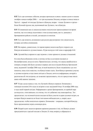 8.92 Есть три ключевых события, которые произошли в связи с нашим делом в течение
октября и начале ноября 2006 г – это три посещения Лондона, которые я описал выше в
Части 6 – первый это поездка Лугового и Ковтуна, вторая – только Лугового и третья –
более большей группы лиц, включавшей как Лугового, так и Ковтуна.
8.93 Я ознакомлен как со свидетельствами относительно происходившего во время
визитов, так и по поводу подготовки к этим путешествиям, как то, данными о
бронировании рейсов и отелей, для каждого из визитов.
8.94 Есть два момента, возникшие в результате рассмотрения этих свидетельств,
которые достойны упоминания.
8.95 Во-первых, удивительно, что время первого визита как будто открыло для
Ковтуна возможность путешествовать. Я уже коснулся этой темы в параграфе 6.64.
8.96 Луговой был старшим из двух мужчин с точки зрения их деловых отношений.
Его виза была обновлена летом, и потому он был в состоянии въезжать в
Великобританию, когда он хотел. Примечательно, поэтому, что заказы авиабилетов и
номеров, которые оба были сделаны в первые дни после выдачи Ковтуну британской
визы, выданной 5 октября 2006 года, по всей видимости, были «подвешены «до того
моменты, пока стало известно, что Ковтун может ехать. Хотя Ковтун принимал участие
в деловых встречах в ходе своих поездок в Лондон, ничто из информации, которой я
располагаю об этих встречах, не позволяет предположить, что его присутствие имело
какое-либо важное значение.
8.97 Я уже сделал вывод о том, что Луговой и Ковтун отравили Литвиненко с
помощью полония-210 в ходе их встречи в зале заседаний Erinys 16 октября 2006 года,
в ходе своей первой поездки. Информация о сроках бронирования, по крайней мере
согласуется с этим выводом, и я считаю, что это добавляет ему некоторый вес. Это
предполагает, что истинной целью поездки не было участие в серии деловых встреч, на
которых Ковтун окажется не более чем немым наблюдателем, а, скорее, как я
предполагаю, чтобы попытаться отравить Литвиненко – операция, в которой Ковтуну
было предназначено играть ключевую роль.
8.98 Второй пункт касается времени принятие решения о том, что Ковтун должен
присоединиться к третьей поездке в Лондон. К этому вопросу я обращался в
230
 