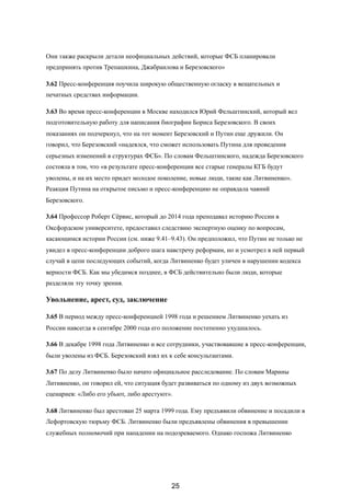 Они также раскрыли детали неофициальных действий, которые ФСБ планировали
предпринять против Трепашкина, Джабраилова и Березовского»
3.62 Пресс-конференция поучила широкую общественную огласку в вещательных и
печатных средствах информации.
3.63 Во время пресс-конференции в Москве находился Юрий Фельштинский, который вел
подготовительную работу для написания биографии Бориса Березовского. В своих
показаниях он подчеркнул, что на тот момент Березовский и Путин еще дружили. Он
говорил, что Березовский «надеялся, что сможет использовать Путина для проведения
серьезных изменений в структурах ФСБ». По словам Фельштинского, надежда Березовского
состояла в том, что «в результате пресс-конференции все старые генералы КГБ будут
уволены, и на их место придет молодое поколение, новые люди, такие как Литвиненко».
Реакция Путина на открытое письмо и пресс-конференцию не оправдала чаяний
Березовского.
3.64 Профессор Роберт Сёрвис, который до 2014 года преподавал историю России в
Оксфордском университете, предоставил следствию экспертную оценку по вопросам,
касающимся истории России (см. ниже 9.41–9.43). Он предположил, что Путин не только не
увидел в пресс-конференции доброго шага навстречу реформам, но и усмотрел в ней первый
случай в цепи последующих событий, когда Литвиненко будет уличен в нарушении кодекса
верности ФСБ. Как мы убедимся позднее, в ФСБ действительно были люди, которые
разделяли эту точку зрения.
Увольнение, арест, суд, заключение
3.65 В период между пресс-конференцией 1998 года и решением Литвиненко уехать из
России навсегда в сентябре 2000 года его положение постепенно ухудшалось.
3.66 В декабре 1998 года Литвиненко и все сотрудники, участвовавшие в пресс-конференции,
были уволены из ФСБ. Березовский взял их к себе консультантами.
3.67 По делу Литвиненко было начато официальное расследование. По словам Марины
Литивненко, он говорил ей, что ситуация будет развиваться по одному из двух возможных
сценариев: «Либо его убьют, либо арестуют».
3.68 Литвиненко был арестован 25 марта 1999 года. Ему предъявили обвинение и посадили в
Лефортовскую тюрьму ФСБ. Литвиненко были предъявлены обвинения в превышении
служебных полномочий при нападении на подозреваемого. Однако госпожа Литвиненко
25
 