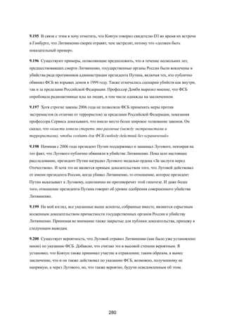 9.195 В связи с этим я хочу отметить, что Ковтун говорил свидетелю D3 во время их встречи
в Гамбурге, что Литвиненко скорее отравят, чем застрелят, потому что «должен быть
показательный пример».
9.196 Существуют примеры, позволяющие предположить, что в течение нескольких лет,
предшествовавщих смерти Литвиненко, государственные органы России были вовлечены в
убийства ряда противников администрации президента Путина, включая тех, кто публично
обвинял ФСБ во взрывах домов в 1999 году. Также отмечались сценарии убийств как внутри,
так и за пределами Российской Федерации. Профессор Домби выразил мнение, что ФСБ
опробовала радиоактивные яды на людях, в том числе однажды на заключенном.
9.197 Хотя строгие законы 2006 года не позволяли ФСБ применять меры против
экстремистов (в отличие от террористов) за пределами Российской Федерации, показания
профессора Сервиса доказывают, что имело место более широкое толкование законов. Он
сказал, что «власти хотели стереть это различие (между экстремистами и
террористами), чтобы создать для ФСБ свободу действий без ограничений».
9.198 Начиная с 2006 года президент Путин поддерживал и защищал Лугового, невзирая на
тот факт, что Лугового публично обвиняли в убийстве Литвиненко. Пока шло настоящее
расследование, президент Путин наградил Лугового медалью ордена «За заслуги перед
Отечеством».