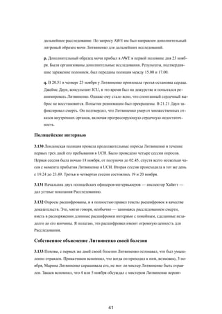 дальнейшее расследование. По запросу AWE им был направлен дополнительный
литровый образец мочи Литвиненко для дальнейших исследований.
p. Дополнительный образец мочи прибыл в AWE в первой половине дня 23 нояб-
ря. Были организованы дополнительные исследования. Результаты, подтвердив-
шие заражение полонием, был переданы полиции между 15.00 и 17.00.
q. В 20.51 в четверг 23 ноября у Литвиненко произошла третья остановка сердца.
Джеймс Даун, консультант ICU, в это время был на дежурстве и попытался ре-
анимировать Литвиненко. Однако ему стало ясно, что спонтанный сердечный вы-
брос не восстановится. Попытки реанимации был прекращены. В 21.21 Даун за-
фиксировал смерть. Он подтвердил, что Литвиненко умер от множественных от-
казов внутренних органов, включая прогрессирующую сердечную недостаточ-
ность.
Полицейские интервью
3.130 Лондонская полиция провела продолжительные опросы Литвиненко в течение
первых трех дней его пребывания в UCH. Было проведено четыре сессии опросов.
Первая сессия была ночью 18 ноября, от полуночи до 02.45, спустя всего несколько ча-
сов с момента прибытия Литвиненко в UCH. Вторая сессия происходила в тот же день
с 19.24 до 23.49. Третья и четвертая сессии состоялись 19 и 20 ноября.
3.131 Начальник двух полицейских офицеров-интервьюеров — инспектор Хайятт —
дал устные показания Расследованию.
3.132 Опросы расшифрованы, и я полностью привел тексты расшифровок в качестве
доказательств. Это, мягко говоря, необычно — занимаясь расследованием смерти,
иметь в распоряжении длинные расшифровки интервью с покойным, сделанные неза-
долго до его кончины. Я полагаю, эти расшифровки имеют огромную ценность для
Расследования.
Собственное объяснение Литвиненко своей болезни
3.133 Похоже, с первых же дней своей болезни Литвиненко осознавал, что был умыш-
ленно отравлен. Приказчиков вспомнил, что когда он приходил к ним, возможно, 3 но-
ября, Марина Литвиненко спрашивала его, не мог ли мистер Литвиненко быть отрав-
лен. Закаев вспомнил, что 4 или 5 ноября обсуждал с мистером Литвиненко вероят-
41
 