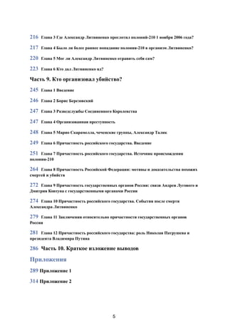 216 Глава 3 Где Александр Литвиненко проглотил полоний-210 1 ноября 2006 года?
217 Глава 4 Было ли более раннее попадание полония-210 в организм Литвиненко?
220 Глава 5 Мог ли Александр Литвиненко отравить себя сам?
223 Глава 6 Кто дал Литвиненко яд?
Часть 9. Кто организовал убийство?
245 Глава 1 Введение
246 Глава 2 Борис Березовский
247 Глава 3 Разведслужбы Соединенного Королевства
247 Глава 4 Организованная преступность
248 Глава 5 Марио Скарамелла, чеченские группы, Александр Талик
249 Глава 6 Причастность российского государства. Введение
251 Глава 7 Причастность российского государства. Источник происхождения
полония-210
264 Глава 8 Причастность Российской Федерации: мотивы и доказательства похожих
смертей и убийств
272 Глава 9 Причастность государственных органов России: связи Андрея Лугового и
Дмитрия Ковтуна с государственными органами России
274 Глава 10 Причастность российского государства. События после смерти
Александра Литвиненко
279 Глава 11 Заключения относительно причастности государственных органов
России
281 Глава 12 Причастность российского государства: роль Николая Патрушева и
президента Владимира Путина
286 Часть 10. Краткое изложение выводов
Приложения
289 Приложение 1
314 Приложение 2 
5
 