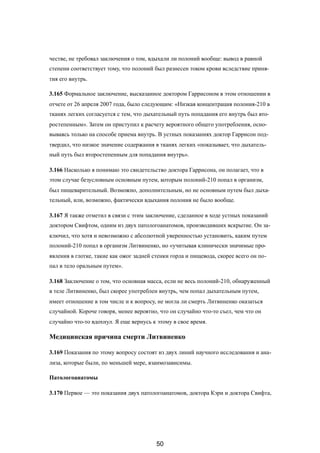 честве, не требовал заключения о том, вдыхали ли полоний вообще: вывод в равной
степени соответствует тому, что полоний был разнесен током крови вследствие приня-
тия его внутрь.
3.165 Формальное заключение, высказанное доктором Гаррисоном в этом отношении в
отчете от 26 апреля 2007 года, было следующим: «Низкая концентрация полония-210 в
тканях легких согласуется с тем, что дыхательный путь попадания его внутрь был вто-
ростепенным». Затем он приступил к расчету вероятного общего употребления, осно-
вываясь только на способе приема внутрь. В устных показаниях доктор Гаррисон под-
твердил, что низкое значение содержания в тканях легких «показывает, что дыхатель-
ный путь был второстепенным для попадания внутрь».
3.166 Насколько я понимаю это свидетельство доктора Гаррисона, он полагает, что в
этом случае безусловным основным путем, которым полоний-210 попал в организм,
был пищеварительный. Возможно, дополнительным, но не основным путем был дыха-
тельный, или, возможно, фактически вдыхания полония не было вообще.
3.167 Я также отметил в связи с этим заключение, сделанное в ходе устных показаний
доктором Свифтом, одним из двух патологоанатомов, производивших вскрытие. Он за-
ключил, что хотя и невозможно с абсолютной уверенностью установить, каким путем
полоний-210 попал в организм Литвиненко, но «учитывая клинически значимые про-
явления в глотке, такие как ожог задней стенки горла и пищевода, скорее всего он по-
пал в тело оральным путем».
3.168 Заключение о том, что основная масса, если не весь полоний-210, обнаруженный
в теле Литвиненко, был скорее употреблен внутрь, чем попал дыхательным путем,
имеет отношение в том числе и к вопросу, не могла ли смерть Литвиненко оказаться
случайной. Короче говоря, менее вероятно, что он случайно что-то съел, чем что он
случайно что-то вдохнул. Я еще вернусь к этому в свое время.
Медицинская причина смерти Литвиненко
3.169 Показания по этому вопросу состоят из двух линий научного исследования и ана-
лиза, которые были, по меньшей мере, взаимозависимы.
Патологоанатомы
3.170 Первое — это показания двух патологоанатомов, доктора Кэри и доктора Свифта,
50
 
