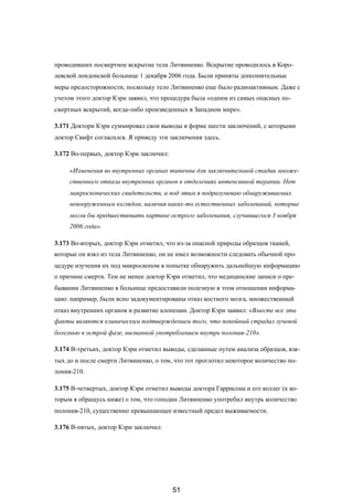 проводивших посмертное вскрытие тела Литвиненко. Вскрытие проводилось в Коро-
левской лондонской больнице 1 декабря 2006 года. Были приняты дополнительные
меры предосторожности, поскольку тело Литвиненко еще было радиоактивным. Даже с
учетом этого доктор Кэри заявил, что процедура была «одним из самых опасных по-
смертных вскрытий, когда-либо произведенных в Западном мире».
3.171 Доктори Кэри суммировал свои выводы в форме шести заключений, с которыми
доктор Свифт согласился. Я приведу эти заключения здесь.
3.172 Во-первых, доктор Кэри заключил:
«Изменения во внутренних органах типичны для заключительной стадии множе-
ственного отказа внутренних органов в отделениях интенсивной терапии. Нет
макроскопических свидетельств, и под этим я подразумеваю обнаруживаемых
невооруженным взглядом, наличия каких-то естественных заболеваний, которые
могли бы предшествовать картине острого заболевания, случившегося 3 ноября
2006 года».
3.173 Во-вторых, доктор Кэри отметил, что из-за опасной природы образцов тканей,
которые он взял из тела Литвиненко, он не имел возможности следовать обычной про-
цедуре изучения их под микроскопом в попытке обнаружить дальнейшую информацию
о причине смерти. Тем не менее доктор Кэри отметил, что медицинские записи о пре-
бывании Литвиненко в больнице предоставили полезную в этом отношении информа-
цию: например, были ясно задокументированы отказ костного мозга, множественный
отказ внутренних органов и развитие алопеции. Доктор Кэри заявил: «Вместе все эти
факты являются клиническим подтверждением того, что покойный страдал лучевой
болезнью в острой фазе, вызванной употреблением внутрь полония-210».
3.174 В-третьих, доктор Кэри отметил выводы, сделанные путем анализа образцов, взя-
тых до и после смерти Литвиненко, о том, что тот проглотил некоторое количество по-
лония-210.
3.175 В-четвертых, доктор Кэри отметил выводы доктора Гаррисона и его коллег (к ко-
торым я обращусь ниже) о том, что гоподин Литвиненко употребил внутрь количество
полония-210, существенно превышающее известный предел выживаемости.
3.176 В-пятых, доктор Кэри заключил:
51
 