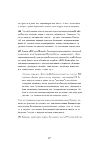 мне угрозы ФСБ убить меня и предостережения, чтобы я не писал больше книг и
не выступал против определенных позиций». Были и другие похожие инциденты.
4.44 Супруга Литвиненко описала инцидент, когда сотрудник посольства РФ в Ве-
ликобритании пришел в к дверям их квартиры, требуя встречи с Литвиненко. Это
свидетельство предположительно совпадает с письмом, датированным 22 марта
2002 года, написанным Мензисом, адвокатом Литвиненко, в Министерство внут-
ренних дел. Письмо сообщает о «повторяющихся визитах», которые наносил со-
трудник посольства, чье поведение оценивалось как «настойчивое и тревожащее».
4.45 Позднее, в 2001 году, 12 октября Литвиненко получил письмо по электронной
почте от своего друга Трепашкина из Москвы. Письмо содержало новость о более
очевидно высказанной угрозе, которую Трепашкин услышал от Виктора Шебалина,
еще одного бывшего коллеги Литвиненко по работе в УБОП. Первый абзац того
электронного письма содержал прямую ссылку на книгу Литвиненко «Лубянская
преступная группировка». Абзац был таким (перевод с английского, в свою оче-
редь, переведенного с русского — прим. пер.):
«Сегодня я встречался с Виктором Шебалиным, который как полковник ФСБ
в отставке обладает широким кругом контактов с сотрудниками ФСБ. Во
время нашего разговора он заявил, что ты ''приговорен'' к внесудебному
устранению, имея в виду, что ты точно будешь убит после публикации своей
последней книги. Он также просил подчеркнуть, что к этому убийству он не
будет иметь никакого отношения [sic]. Он повторил это несколько раз. Ше-
балин не сказал, кто конкретно устранит тебя, но намекнул, что такие люди
уже есть. (Так что ты можешь писать завещание заранее.)»
Среди документальных свидетельств есть и последовавшее письмо Мензиса в Ми-
нистерство внутренних дел по поводу того электронного письма. В письме упоми-
нается реакция Литвиненко на электронное письмо, а именно, что он «не считает,
что за эта угроза существенная». Последовавшие события могли доказать, что он
был неправ. Это один из вопросов, которые я должен решить.
4.46 Я услышал свидетельства Марины Литвиненко о том, что ФСБ могла пойти на
67
 