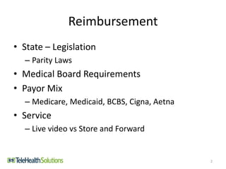 Reimbursement
• State – Legislation
– Parity Laws
• Medical Board Requirements
• Payor Mix
– Medicare, Medicaid, BCBS, Cigna, Aetna
• Service
– Live video vs Store and Forward
2
 