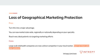 intrepy.com/vsee
Loss of Geographical Marketing Protection
Pros:
Turn this into a major advantage.
You can now market state wide, regionally or nationally depending on your specialty
Reach new, ideal patients via targeting marketing efforts
Cons:
Large scale telehealth companies are now a direct competitor in your local market. Don’t let them take
your patients!
 