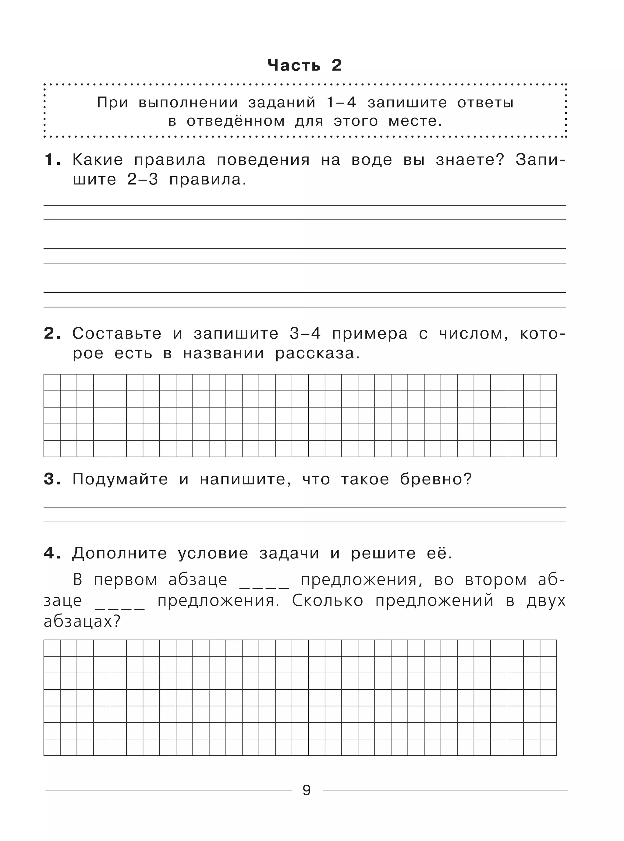 9
Часть 2
При выполнении заданий 1–4 запишите ответы
в отведённом для этого месте.
1. Какие правила поведения на воде вы знаете? Запи-
шите 2–3 правила.
2. Составьте и запишите 3–4 примера с числом, кото-
рое есть в названии рассказа.
3. Подумайте и напишите, что такое бревно?
4. Дополните условие задачи и решите её.
В первом абзаце ____ предложения, во втором аб-
заце ____ предложения. Сколько предложений в двух
абзацах?
 