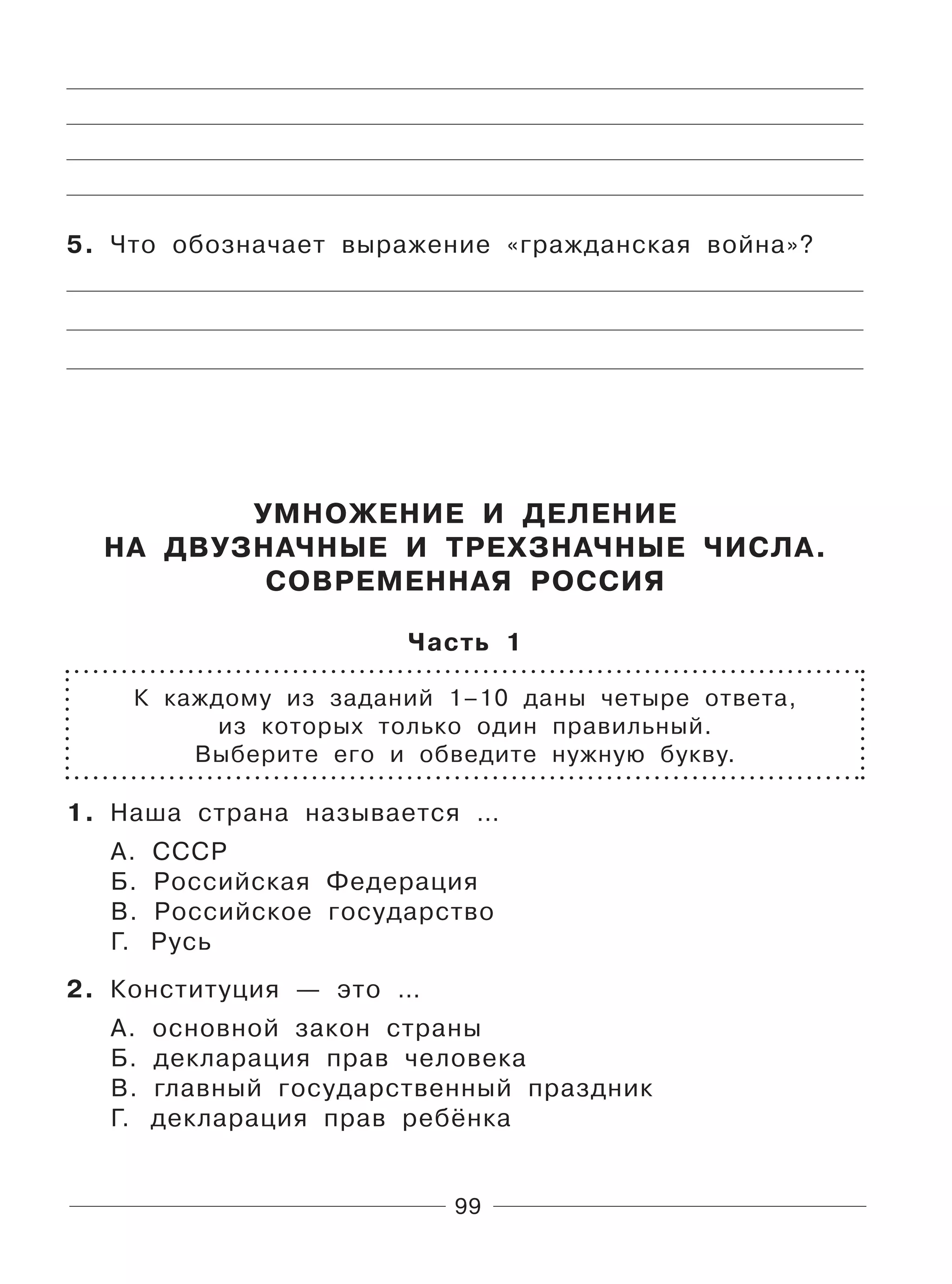 99
5. Что обозначает выражение «гражданская война»?
УМНОЖЕНИЕ И ДЕЛЕНИЕ
НА ДВУЗНАЧНЫЕ И ТРЕХЗНАЧНЫЕ ЧИСЛА.
СОВРЕМЕННАЯ РОССИЯ
Часть 1
К каждому из заданий 1–10 даны четыре ответа,
из которых только один правильный.
Выберите его и обведите нужную букву.
1. Наша страна называется …
А. СССР
Б. Российская Федерация
В. Российское государство
Г. Русь
2. Конституция — это …
А. основной закон страны
Б. декларация прав человека
В. главный государственный праздник
Г. декларация прав ребёнка
 