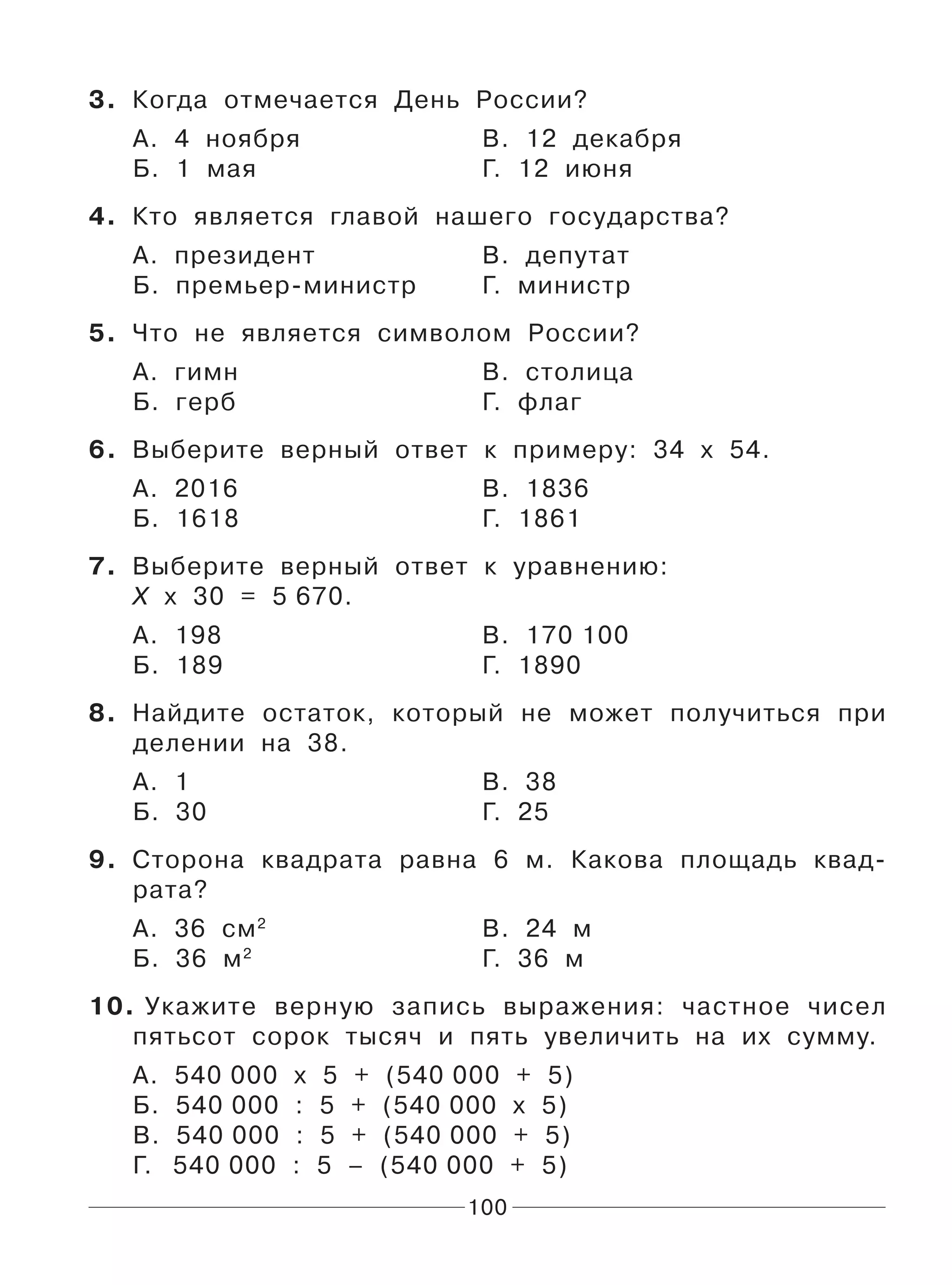 100
3. Когда отмечается День России?
А. 4 ноября В. 12 декабря
Б. 1 мая Г. 12 июня
4. Кто является главой нашего государства?
А. президент В. депутат
Б. премьер-министр Г. министр
5. Что не является символом России?
А. гимн В. столица
Б. герб Г. флаг
6. Выберите верный ответ к примеру: 34 х 54.
А. 2016 В. 1836
Б. 1618 Г. 1861
7. Выберите верный ответ к уравнению:
Х х 30 = 5 670.
А. 198 В. 170 100
Б. 189 Г. 1890
8. Найдите остаток, который не может получиться при
делении на 38.
А. 1 В. 38
Б. 30 Г. 25
9. Сторона квадрата равна 6 м. Какова площадь квад-
рата?
А. 36 см2
В. 24 м
Б. 36 м2
Г. 36 м
10. Укажите верную запись выражения: частное чисел
пятьсот сорок тысяч и пять увеличить на их сумму.
А. 540 000 х 5 + (540 000 + 5)
Б. 540 000 : 5 + (540 000 х 5)
В. 540 000 : 5 + (540 000 + 5)
Г. 540 000 : 5 – (540 000 + 5)
 