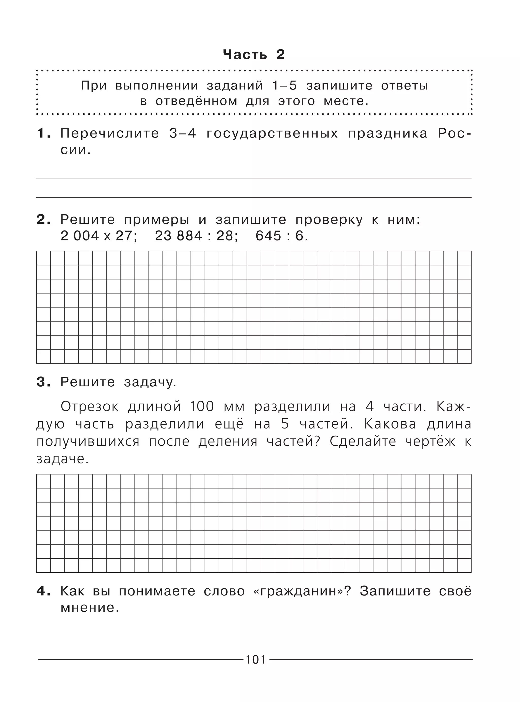 101
Часть 2
При выполнении заданий 1–5 запишите ответы
в отведённом для этого месте.
1. Перечислите 3–4 государственных праздника Рос-
сии.
2. Решите примеры и запишите проверку к ним:
2 004 х 27; 23 884 : 28; 645 : 6.
3. Решите задачу.
Отрезок длиной 100 мм разделили на 4 части. Каж-
дую часть разделили ещё на 5 частей. Какова длина
получившихся после деления частей? Сделайте чертёж к
задаче.
4. Как вы понимаете слово «гражданин»? Запишите своё
мнение.
 