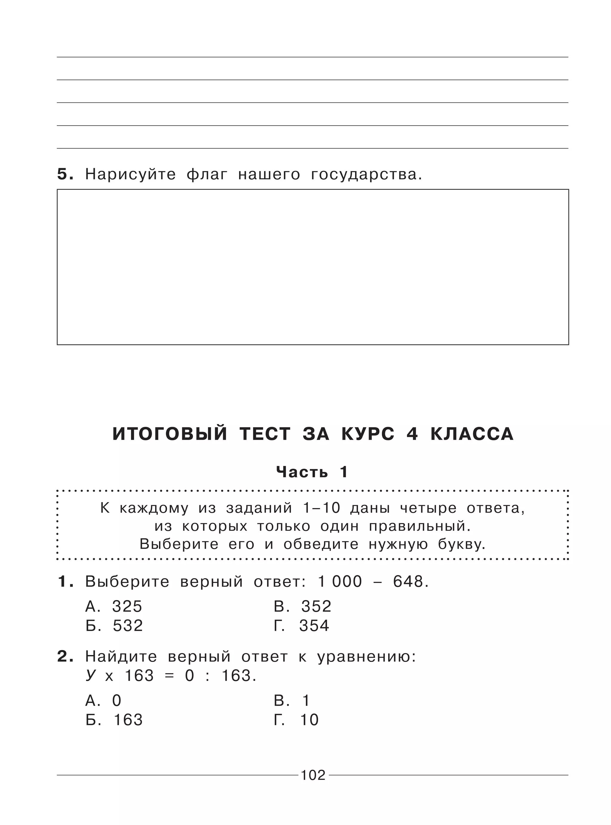 102
5. Нарисуйте флаг нашего государства.
ИТОГОВЫЙ ТЕСТ ЗА КУРС 4 КЛАССА
Часть 1
К каждому из заданий 1–10 даны четыре ответа,
из которых только один правильный.
Выберите его и обведите нужную букву.
1. Выберите верный ответ: 1 000 – 648.
А. 325 В. 352
Б. 532 Г. 354
2. Найдите верный ответ к уравнению:
У х 163 = 0 : 163.
А. 0 В. 1
Б. 163 Г. 10
 