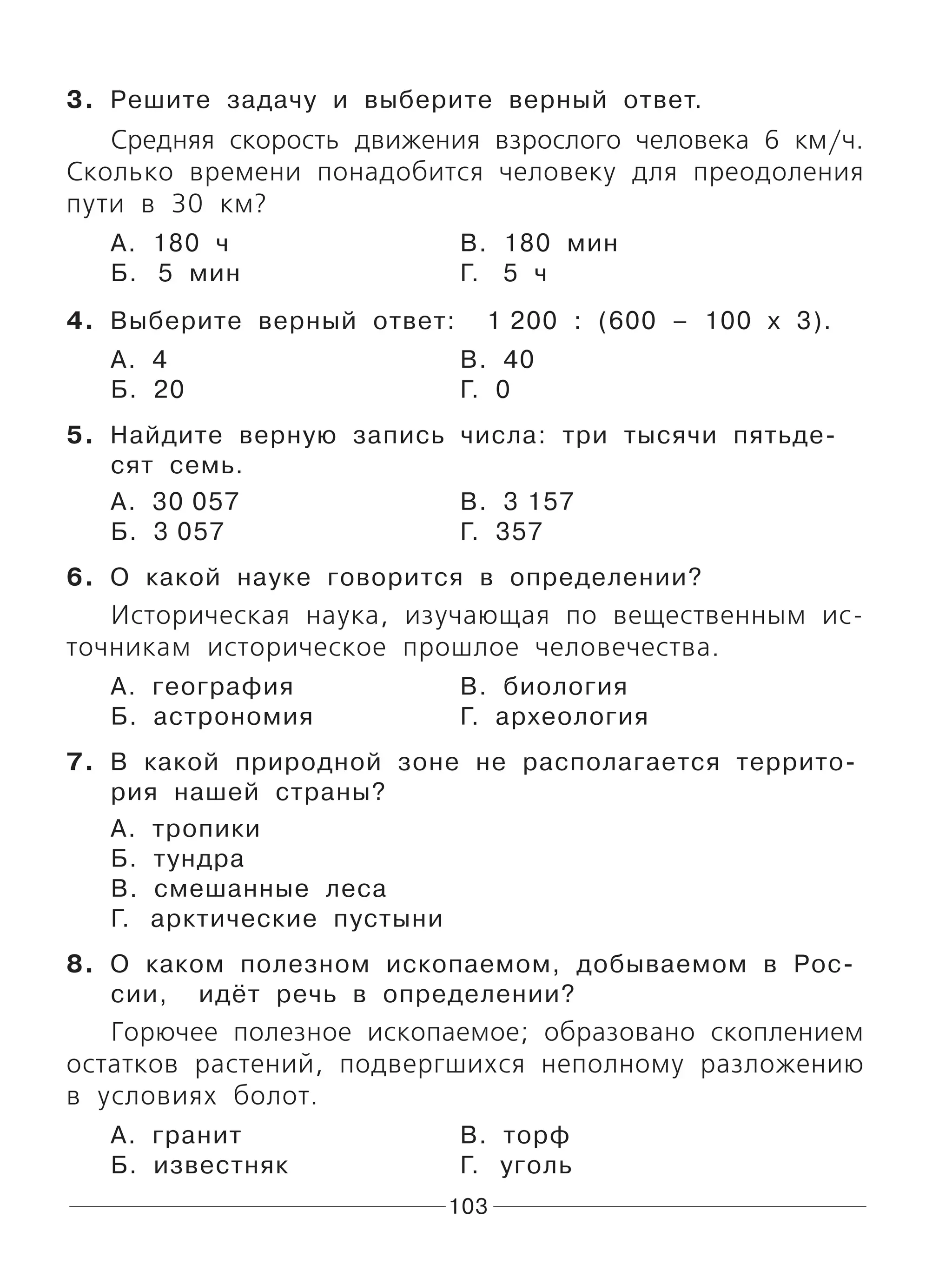 103
3. Решите задачу и выберите верный ответ.
Средняя скорость движения взрослого человека 6 км/ч.
Сколько времени понадобится человеку для преодоления
пути в 30 км?
А. 180 ч В. 180 мин
Б. 5 мин Г. 5 ч
4. Выберите верный ответ: 1 200 : (600 – 100 х 3).
А. 4 В. 40
Б. 20 Г. 0
5. Найдите верную запись числа: три тысячи пятьде-
сят семь.
А. 30 057 В. 3 157
Б. 3 057 Г. 357
6. О какой науке говорится в определении?
Историческая наука, изучающая по вещественным ис-
точникам историческое прошлое человечества.
А. география В. биология
Б. астрономия Г. археология
7. В какой природной зоне не располагается террито-
рия нашей страны?
А. тропики
Б. тундра
В. смешанные леса
Г. арктические пустыни
8. О каком полезном ископаемом, добываемом в Рос-
сии, идёт речь в определении?
Горючее полезное ископаемое; образовано скоплением
остатков растений, подвергшихся неполному разложению
в условиях болот.
А. гранит В. торф
Б. известняк Г. уголь
 