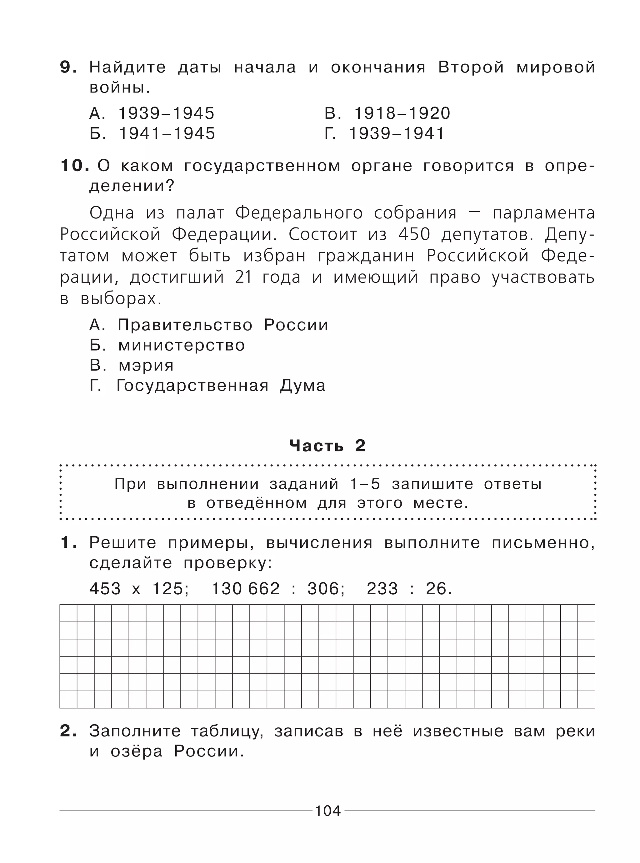104
9. Найдите даты начала и окончания Второй мировой
войны.
А. 1939–1945 В. 1918–1920
Б. 1941–1945 Г. 1939–1941
10. О каком государственном органе говорится в опре-
делении?
Одна из палат Федерального собрания — парламента
Российской Федерации. Состоит из 450 депутатов. Депу-
татом может быть избран гражданин Российской Феде-
рации, достигший 21 года и имеющий право участвовать
в выборах.
А. Правительство России
Б. министерство
В. мэрия
Г. Государственная Дума
Часть 2
При выполнении заданий 1–5 запишите ответы
в отведённом для этого месте.
1. Решите примеры, вычисления выполните письменно,
сделайте проверку:
453 х 125; 130 662 : 306; 233 : 26.
2. Заполните таблицу, записав в неё известные вам реки
и озёра России.
 