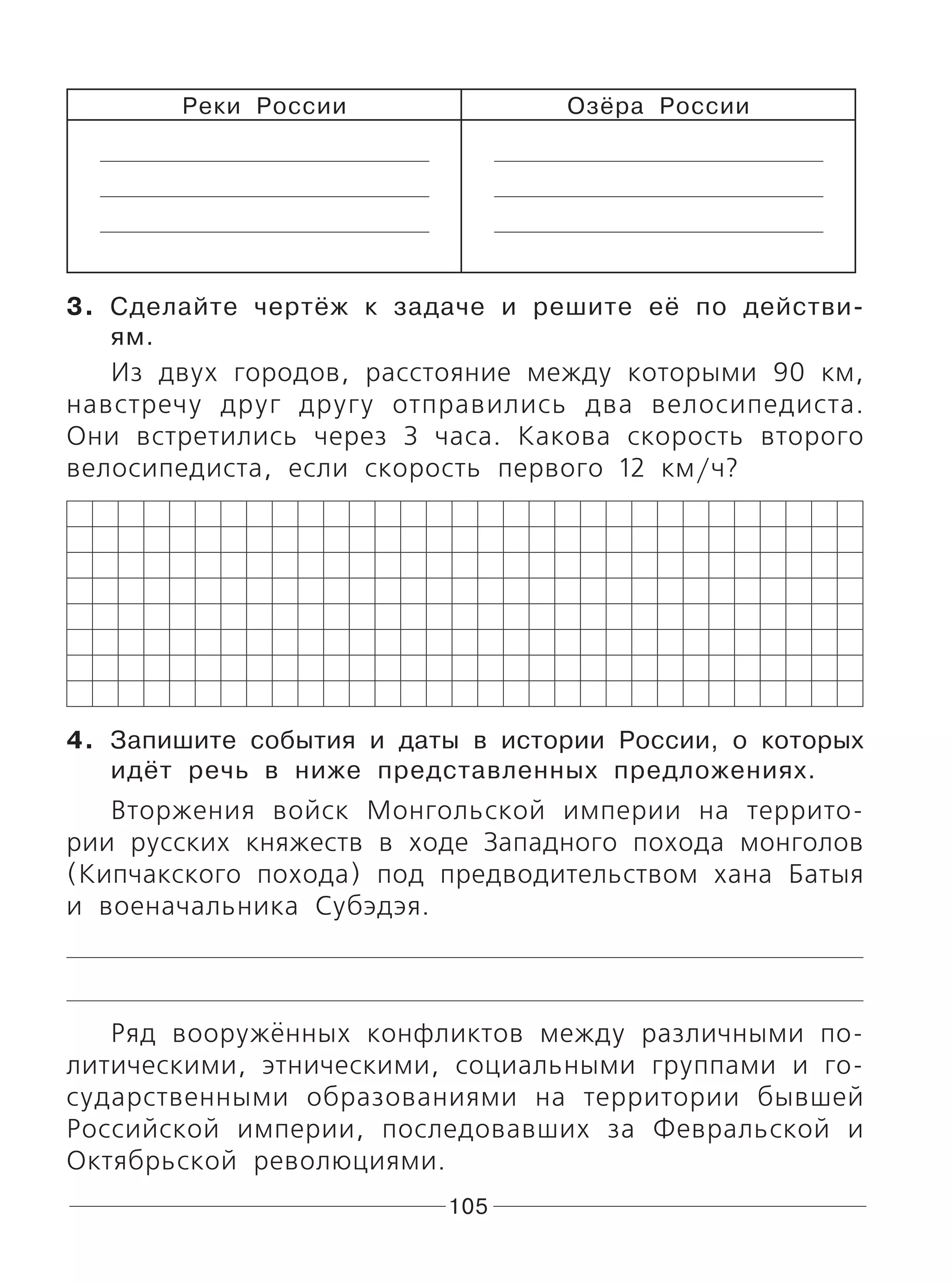 105
Реки России Озёра России
3. Сделайте чертёж к задаче и решите её по действи-
ям.
Из двух городов, расстояние между которыми 90 км,
навстречу друг другу отправились два велосипедиста.
Они встретились через 3 часа. Какова скорость второго
велосипедиста, если скорость первого 12 км/ч?
4. Запишите события и даты в истории России, о которых
идёт речь в ниже представленных предложениях.
Вторжения войск Монгольской империи на террито-
рии русских княжеств в ходе Западного похода монголов
(Кипчакского похода) под предводительством хана Батыя
и военачальника Субэдэя.
Ряд вооружённых конфликтов между различными по-
литическими, этническими, социальными группами и го-
сударственными образованиями на территории бывшей
Российской империи, последовавших за Февральской и
Октябрьской революциями.
 