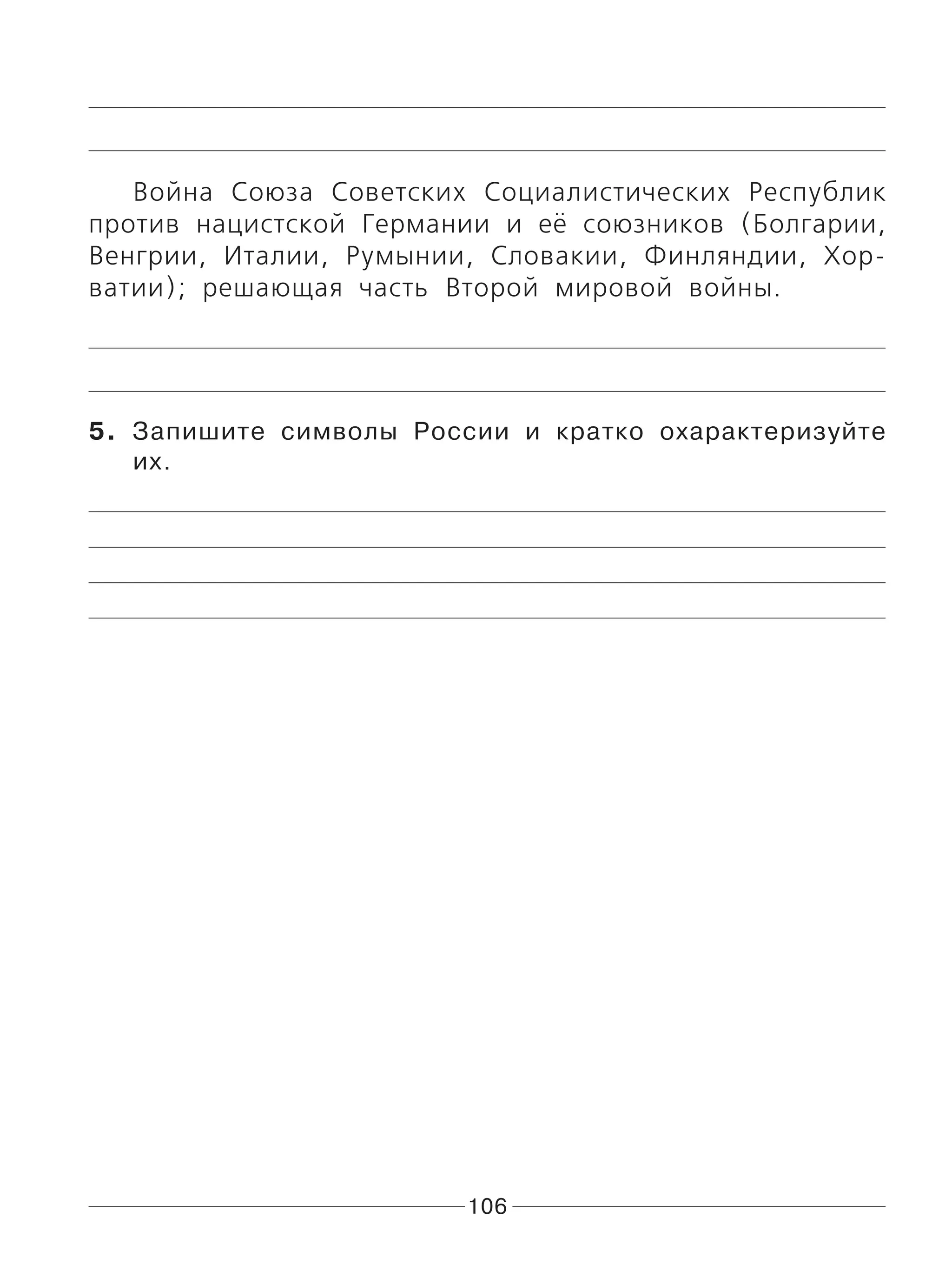 106
Война Союза Советских Социалистических Республик
против нацистской Германии и её союзников (Болгарии,
Венгрии, Италии, Румынии, Словакии, Финляндии, Хор-
ватии); решающая часть Второй мировой войны.
5. Запишите символы России и кратко охарактеризуйте
их.
 