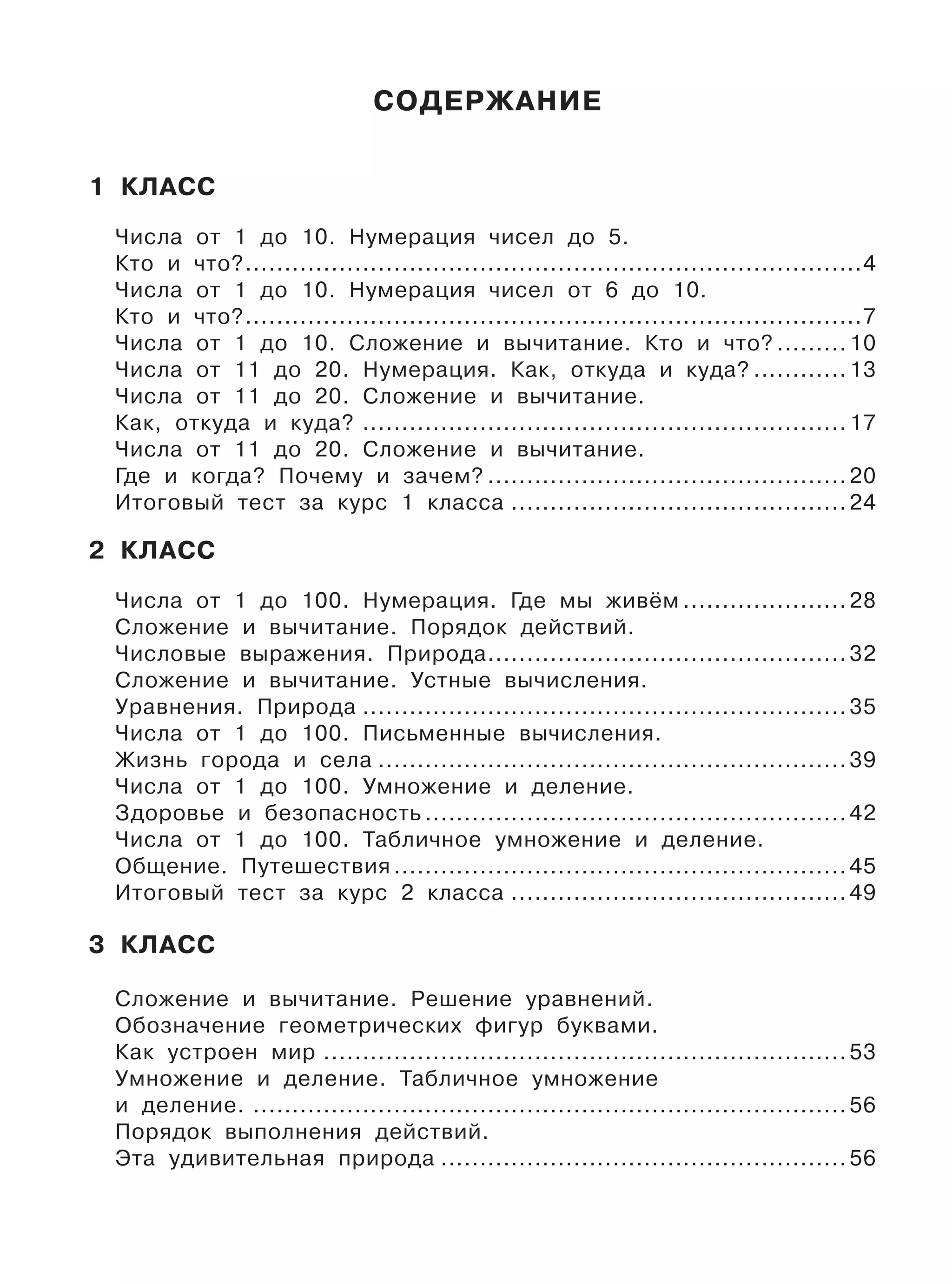 СОДЕРЖАНИЕ
1 КЛАСС
Числа от 1 до 10. Нумерация чисел до 5.
Кто и что?...............................................................................4
Числа от 1 до 10. Нумерация чисел от 6 до 10.
Кто и что?...............................................................................7
Числа от 1 до 10. Сложение и вычитание. Кто и что? ......... 10
Числа от 11 до 20. Нумерация. Как, откуда и куда? ............ 13
Числа от 11 до 20. Сложение и вычитание.
Как, откуда и куда? .............................................................. 17
Числа от 11 до 20. Сложение и вычитание.
Где и когда? Почему и зачем? .............................................. 20
Итоговый тест за курс 1 класса ........................................... 24
2 КЛАСС
Числа от 1 до 100. Нумерация. Где мы живём ..................... 28
Сложение и вычитание. Порядок действий.
Числовые выражения. Природа.............................................. 32
Сложение и вычитание. Устные вычисления.
Уравнения. Природа .............................................................. 35
Числа от 1 до 100. Письменные вычисления.
Жизнь города и села ............................................................ 39
Числа от 1 до 100. Умножение и деление.
Здоровье и безопасность ...................................................... 42
Числа от 1 до 100. Табличное умножение и деление.
Общение. Путешествия .......................................................... 45
Итоговый тест за курс 2 класса ........................................... 49
3 КЛАСС
Сложение и вычитание. Решение уравнений.
Обозначение геометрических фигур буквами.
Как устроен мир ................................................................... 53
Умножение и деление. Табличное умножение
и деление. ............................................................................ 56
Порядок выполнения действий.
Эта удивительная природа .................................................... 56
 