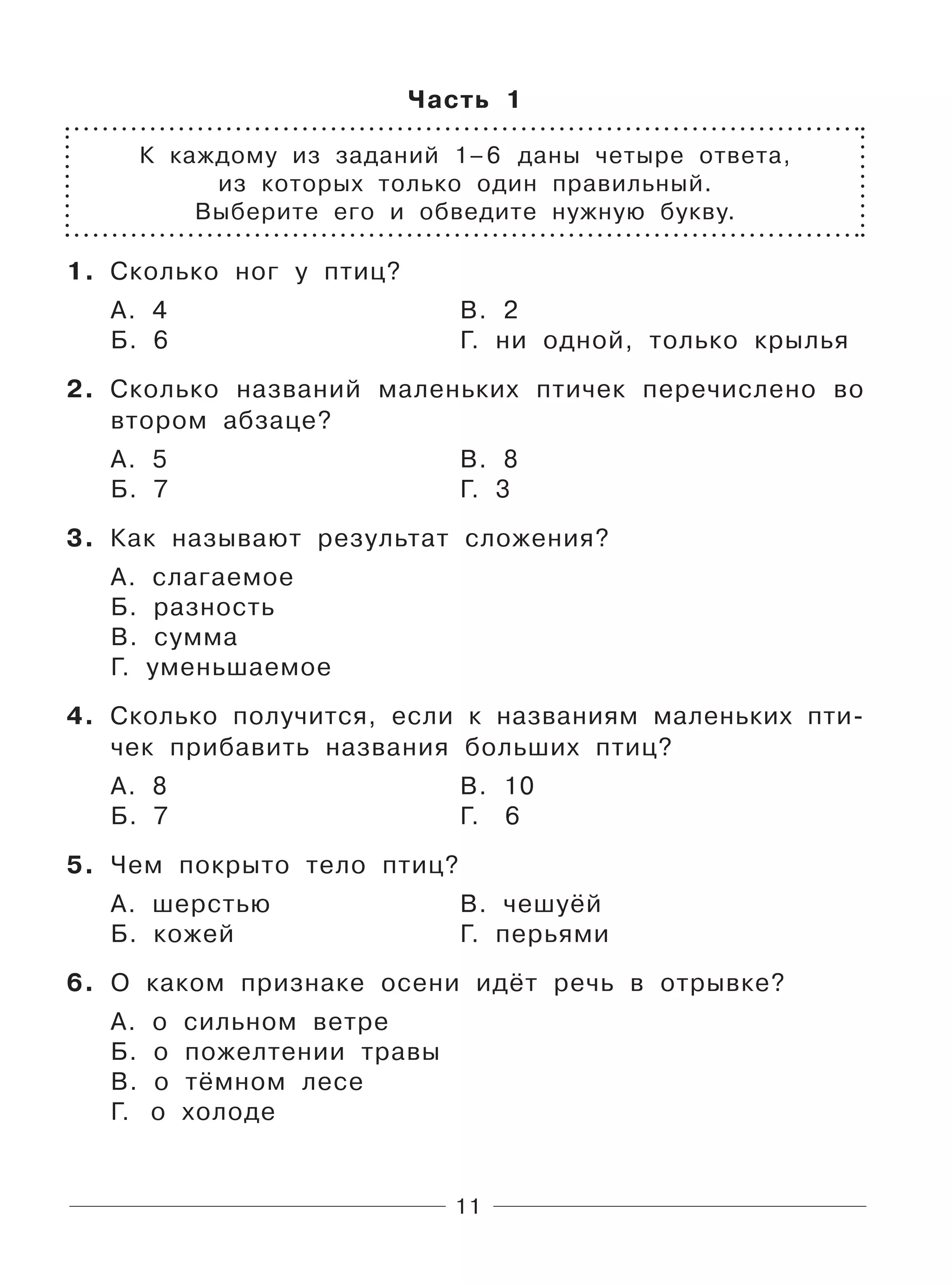 11
Часть 1
К каждому из заданий 1–6 даны четыре ответа,
из которых только один правильный.
Выберите его и обведите нужную букву.
1. Сколько ног у птиц?
А. 4 В. 2
Б. 6 Г. ни одной, только крылья
2. Сколько названий маленьких птичек перечислено во
втором абзаце?
А. 5 В. 8
Б. 7 Г. 3
3. Как называют результат сложения?
А. слагаемое
Б. разность
В. сумма
Г. уменьшаемое
4. Сколько получится, если к названиям маленьких пти-
чек прибавить названия больших птиц?
А. 8 В. 10
Б. 7 Г. 6
5. Чем покрыто тело птиц?
А. шерстью В. чешуёй
Б. кожей Г. перьями
6. О каком признаке осени идёт речь в отрывке?
А. о сильном ветре
Б. о пожелтении травы
В. о тёмном лесе
Г. о холоде
 