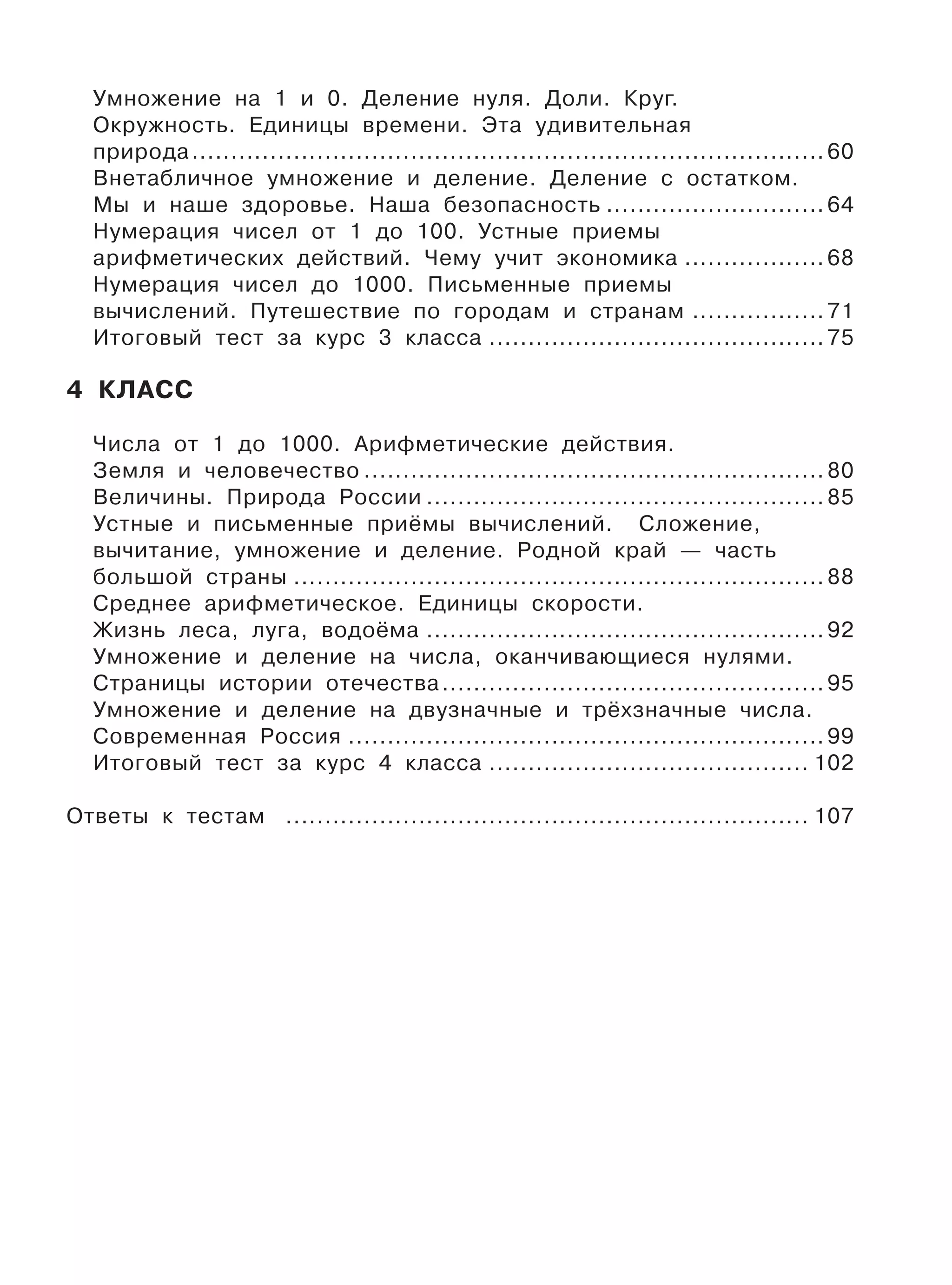 Умножение на 1 и 0. Деление нуля. Доли. Круг.
Окружность. Единицы времени. Эта удивительная
природа................................................................................. 60
Внетабличное умножение и деление. Деление с остатком.
Мы и наше здоровье. Наша безопасность ............................ 64
Нумерация чисел от 1 до 100. Устные приемы
арифметических действий. Чему учит экономика .................. 68
Нумерация чисел до 1000. Письменные приемы
вычислений. Путешествие по городам и странам ................. 71
Итоговый тест за курс 3 класса ........................................... 75
4 КЛАСС
Числа от 1 до 1000. Арифметические действия.
Земля и человечество ........................................................... 80
Величины. Природа России ................................................... 85
Устные и письменные приёмы вычислений. Сложение,
вычитание, умножение и деление. Родной край — часть
большой страны .................................................................... 88
Среднее арифметическое. Единицы скорости.
Жизнь леса, луга, водоёма ................................................... 92
Умножение и деление на числа, оканчивающиеся нулями.
Страницы истории отечества................................................. 95
Умножение и деление на двузначные и трёхзначные числа.
Современная Россия ............................................................. 99
Итоговый тест за курс 4 класса ......................................... 102
Ответы к тестам ................................................................... 107
 
