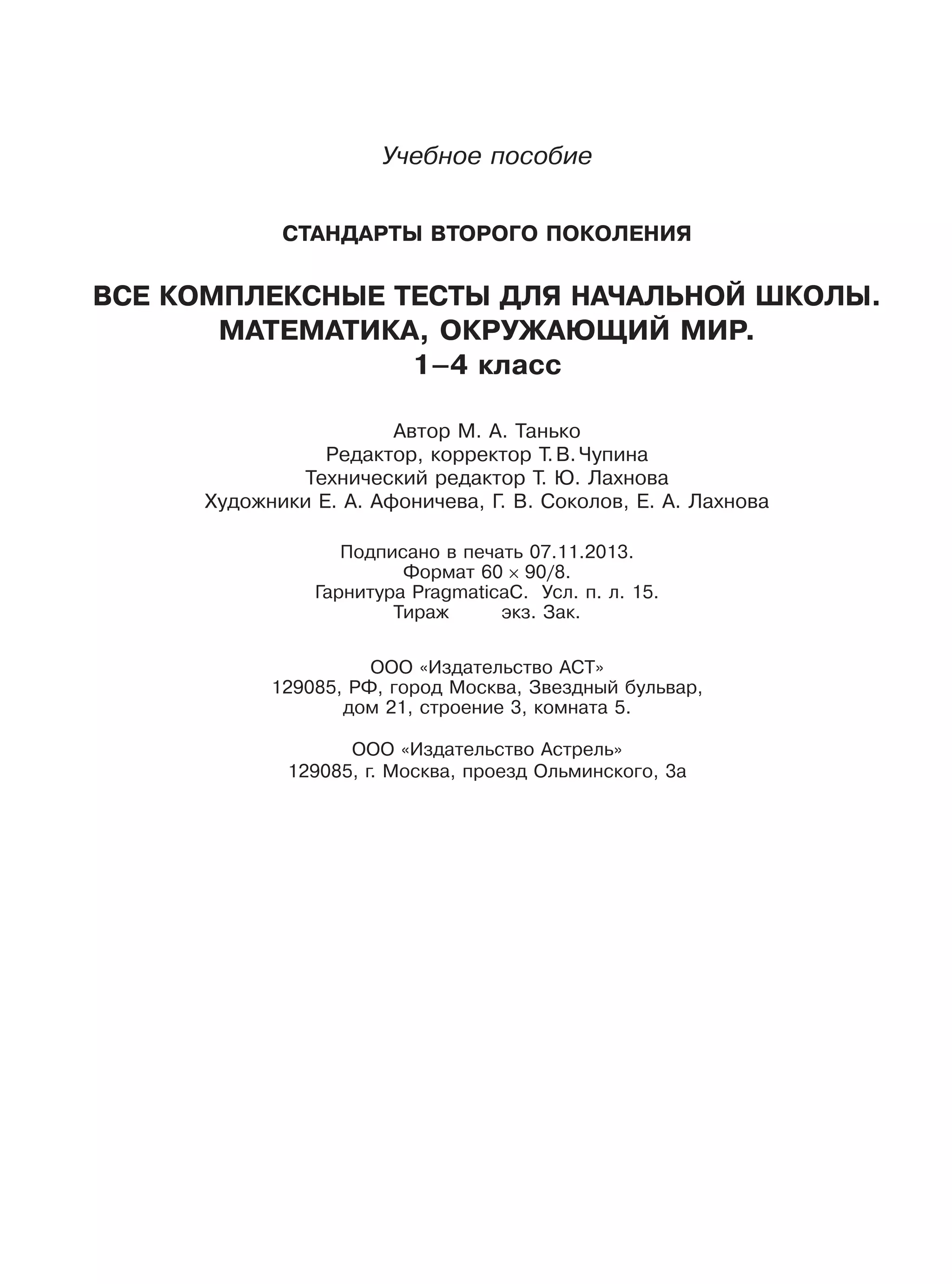 Учебное пособие
СТАНДАРТЫ ВТОРОГО ПОКОЛЕНИЯ
ВСЕ КОМПЛЕКСНЫЕ ТЕСТЫ ДЛЯ НАЧАЛЬНОЙ ШКОЛЫ.
МАТЕМАТИКА, ОКРУЖАЮЩИЙ МИР.
1–4 класс
Автор М. А. Танько
Редактор, корректор Т.В.Чупина
Технический редактор Т. Ю. Лахнова
Художники Е. А. Афоничева, Г. В. Соколов, Е. А. Лахнова
Подписано в печать 07.11.2013.
Формат 60 90/8.
Гарнитура PragmaticaC. Усл. п. л. 15.
Тираж экз. Зак.
ООО «Издательство АСТ»
129085, РФ, город Москва, Звездный бульвар,
дом 21, строение 3, комната 5.
ООО «Издательство Астрель»
129085, г. Москва, проезд Ольминского, 3а
 