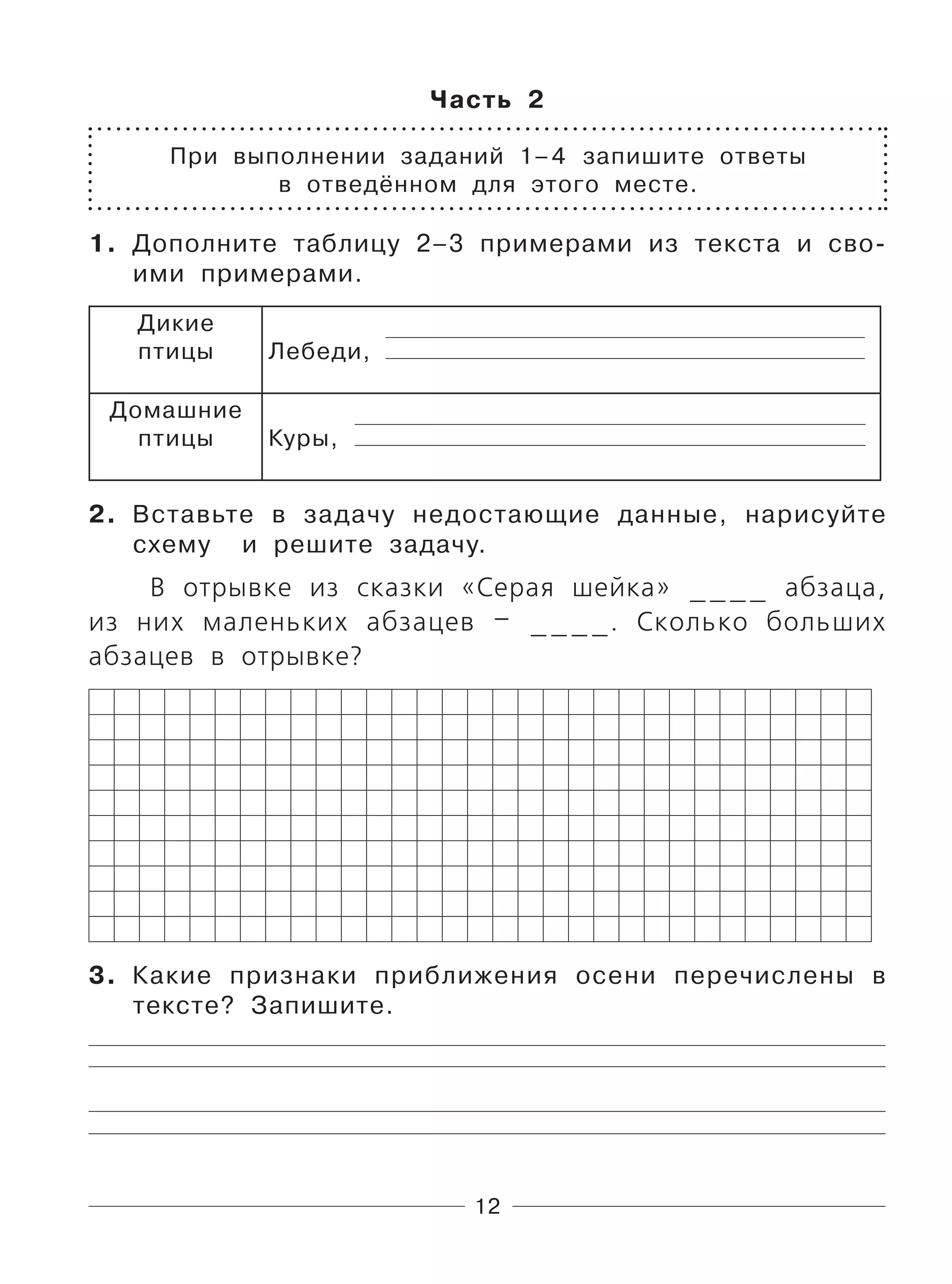 12
Часть 2
При выполнении заданий 1–4 запишите ответы
в отведённом для этого месте.
1. Дополните таблицу 2–3 примерами из текста и сво-
ими примерами.
Дикие
птицы Лебеди,
Домашние
птицы Куры,
2. Вставьте в задачу недостающие данные, нарисуйте
схему и решите задачу.
В отрывке из сказки «Серая шейка» ____ абзаца,
из них маленьких абзацев – ____. Сколько больших
абзацев в отрывке?
3. Какие признаки приближения осени перечислены в
тексте? Запишите.
 
