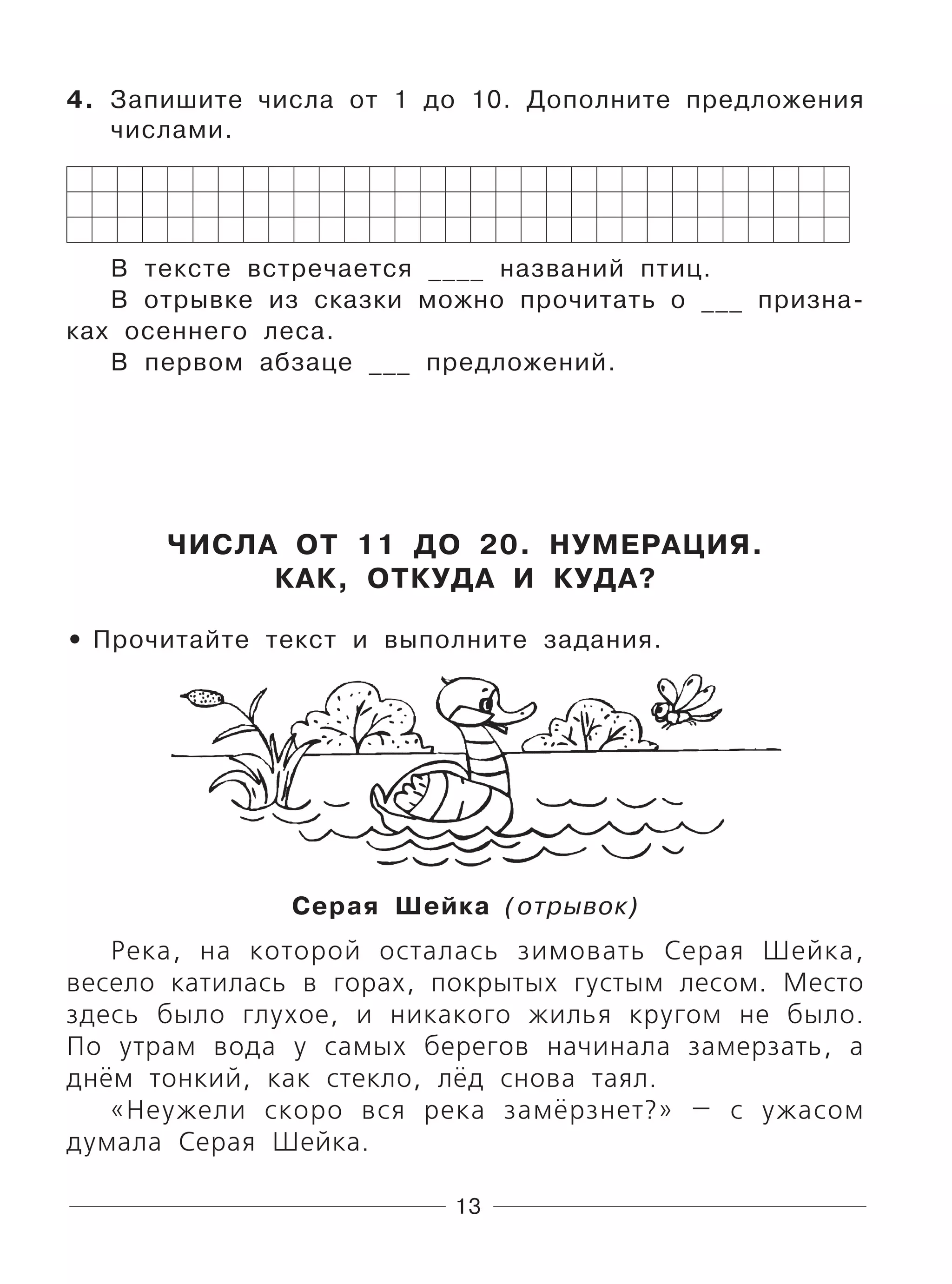 13
4. Запишите числа от 1 до 10. Дополните предложения
числами.
В тексте встречается ____ названий птиц.
В отрывке из сказки можно прочитать о ___ призна-
ках осеннего леса.
В первом абзаце ___ предложений.
ЧИСЛА ОТ 11 ДО 20. НУМЕРАЦИЯ.
КАК, ОТКУДА И КУДА?
Прочитайте текст и выполните задания.
Серая Шейка (отрывок)
Река, на которой осталась зимовать Серая Шейка,
весело катилась в горах, покрытых густым лесом. Место
здесь было глухое, и никакого жилья кругом не было.
По утрам вода у самых берегов начинала замерзать, а
днём тонкий, как стекло, лёд снова таял.
«Неужели скоро вся река замёрзнет?» — с ужасом
думала Серая Шейка.
•
 