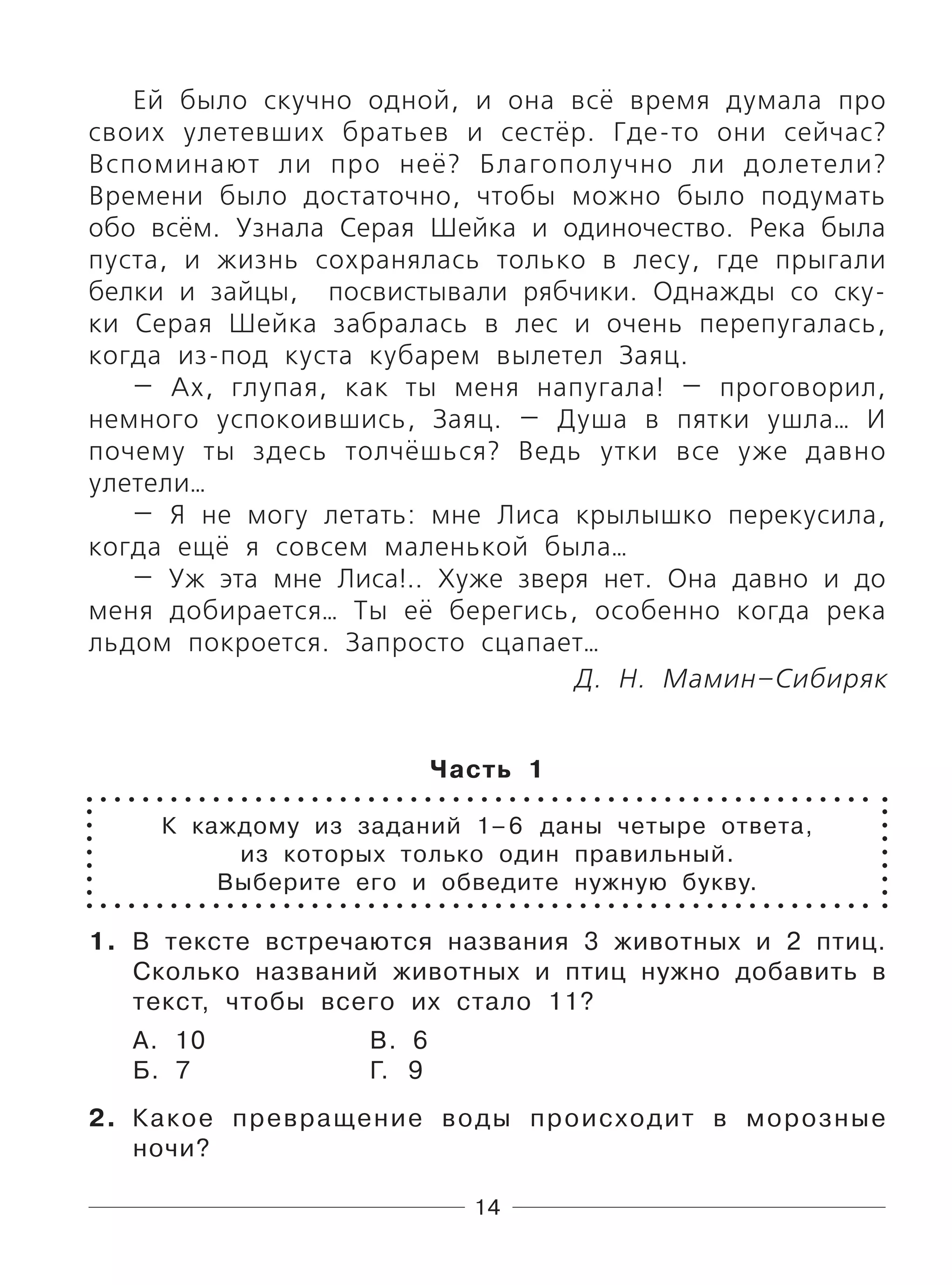 14
Ей было скучно одной, и она всё время думала про
своих улетевших братьев и сестёр. Где-то они сейчас?
Вспоминают ли про неё? Благополучно ли долетели?
Времени было достаточно, чтобы можно было подумать
обо всём. Узнала Серая Шейка и одиночество. Река была
пуста, и жизнь сохранялась только в лесу, где прыгали
белки и зайцы, посвистывали рябчики. Однажды со ску-
ки Серая Шейка забралась в лес и очень перепугалась,
когда из-под куста кубарем вылетел Заяц.
— Ах, глупая, как ты меня напугала! — проговорил,
немного успокоившись, Заяц. — Душа в пятки ушла… И
почему ты здесь толчёшься? Ведь утки все уже давно
улетели…
— Я не могу летать: мне Лиса крылышко перекусила,
когда ещё я совсем маленькой была…
— Уж эта мне Лиса!.. Хуже зверя нет. Она давно и до
меня добирается… Ты её берегись, особенно когда река
льдом покроется. Запросто сцапает…
Д. Н. Мамин–Сибиряк
Часть 1
К каждому из заданий 1–6 даны четыре ответа,
из которых только один правильный.
Выберите его и обведите нужную букву.
1. В тексте встречаются названия 3 животных и 2 птиц.
Сколько названий животных и птиц нужно добавить в
текст, чтобы всего их стало 11?
А. 10 В. 6
Б. 7 Г. 9
2. Какое превращение воды происходит в морозные
ночи?
 