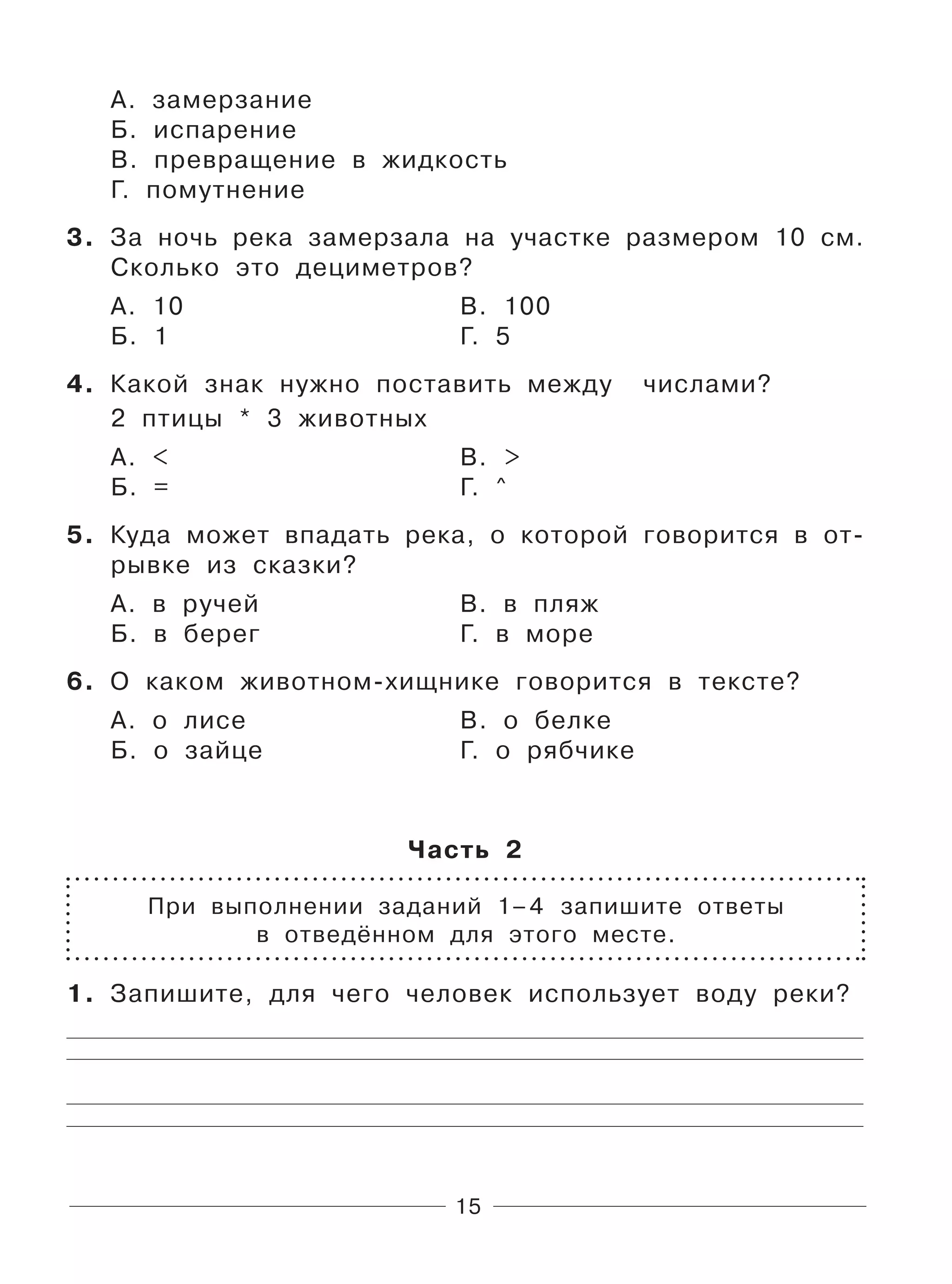 15
А. замерзание
Б. испарение
В. превращение в жидкость
Г. помутнение
3. За ночь река замерзала на участке размером 10 см.
Сколько это дециметров?
А. 10 В. 100
Б. 1 Г. 5
4. Какой знак нужно поставить между числами?
2 птицы * 3 животных
А. < В. >
Б. = Г. ^
5. Куда может впадать река, о которой говорится в от-
рывке из сказки?
А. в ручей В. в пляж
Б. в берег Г. в море
6. О каком животном-хищнике говорится в тексте?
А. о лисе В. о белке
Б. о зайце Г. о рябчике
Часть 2
При выполнении заданий 1–4 запишите ответы
в отведённом для этого месте.
1. Запишите, для чего человек использует воду реки?
 
