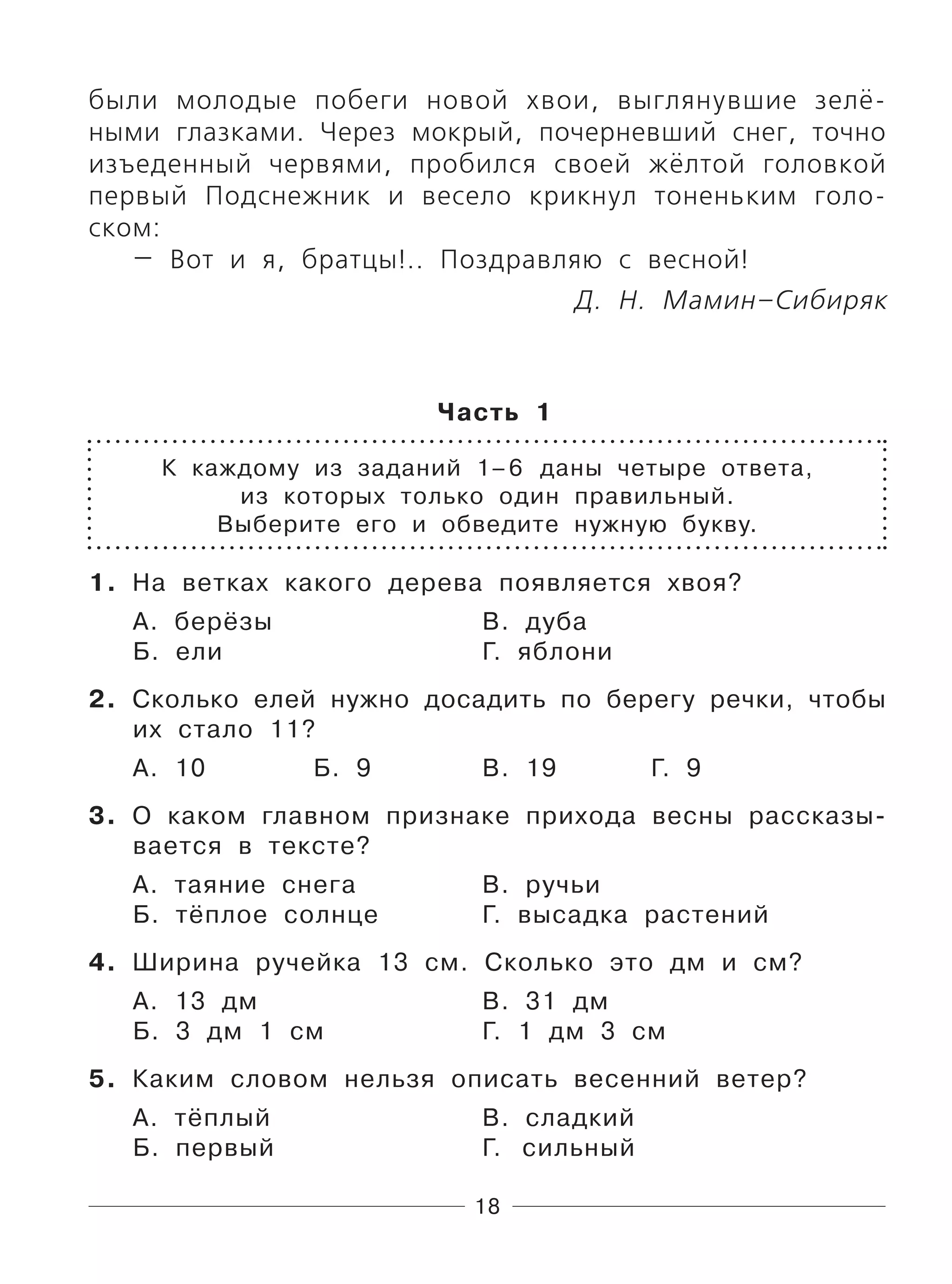 18
были молодые побеги новой хвои, выглянувшие зелё-
ными глазками. Через мокрый, почерневший снег, точно
изъеденный червями, пробился своей жёлтой головкой
первый Подснежник и весело крикнул тоненьким голо-
ском:
— Вот и я, братцы!.. Поздравляю с весной!
Д. Н. Мамин–Сибиряк
Часть 1
К каждому из заданий 1–6 даны четыре ответа,
из которых только один правильный.
Выберите его и обведите нужную букву.
1. На ветках какого дерева появляется хвоя?
А. берёзы В. дуба
Б. ели Г. яблони
2. Сколько елей нужно досадить по берегу речки, чтобы
их стало 11?
А. 10 Б. 9 В. 19 Г. 9
3. О каком главном признаке прихода весны рассказы-
вается в тексте?
А. таяние снега В. ручьи
Б. тёплое солнце Г. высадка растений
4. Ширина ручейка 13 см. Сколько это дм и см?
А. 13 дм В. 31 дм
Б. 3 дм 1 см Г. 1 дм 3 см
5. Каким словом нельзя описать весенний ветер?
А. тёплый В. сладкий
Б. первый Г. сильный
 